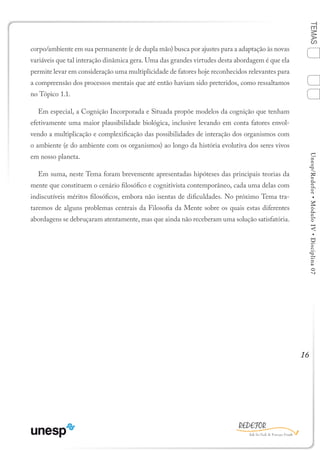 16
TEMASUnesp/Redefor•MóduloIV•Disciplina07
corpo/ambiente em sua permanente (e de dupla mão) busca por ajustes para a adaptação às novas
variáveis que tal interação dinâmica gera. Uma das grandes virtudes desta abordagem é que ela
permite levar em consideração uma multiplicidade de fatores hoje reconhecidos relevantes para
a compreensão dos processos mentais que até então haviam sido preteridos, como ressaltamos
no Tópico 1.1.
Em especial, a Cognição Incorporada e Situada propõe modelos da cognição que tenham
efetivamente uma maior plausibilidade biológica, inclusive levando em conta fatores envol-
vendo a multiplicação e complexificação das possibilidades de interação dos organismos com
o ambiente (e do ambiente com os organismos) ao longo da história evolutiva dos seres vivos
em nosso planeta.
Em suma, neste Tema foram brevemente apresentadas hipóteses das principais teorias da
mente que constituem o cenário filosófico e cognitivista contemporâneo, cada uma delas com
indiscutíveis méritos filosóficos, embora não isentas de dificuldades. No próximo Tema tra-
taremos de alguns problemas centrais da Filosofia da Mente sobre os quais estas diferentes
abordagens se debruçaram atentamente, mas que ainda não receberam uma solução satisfatória.
Sumário Ficha Bibliografia
4
2
3
1
 