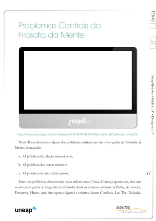 17
TEMASUnesp/Redefor•MóduloIV•Disciplina07
Problemas Centrais da
Filosofia da Mente
Neste Tema discutimos alguns dos problemas centrais que são investigados na Filosofia da
Mente, destacando:
a.	 O problema da relação mente/corpo,
b.	 O problema das outras mentes e
c.	 O problema da identidade pessoal.
Estes três problemas direcionarão nossa reflexão neste Tema. Como já apontamos, eles vêm
sendo investigados de longa data na Filosofia desde os clássicos ocidentais (Platão, Aristóteles,
Descartes, Hume, para citar apenas alguns) e orientais (como Confúcio, Lao Tze, Daikaku,
http://www.acervodigital.unesp.br/bitstream/123456789/46365/3/02_redefor_d07_filosofia_tema02.flv
TEMA 2
1
Sumário Ficha Bibliografia
4
3
2
 