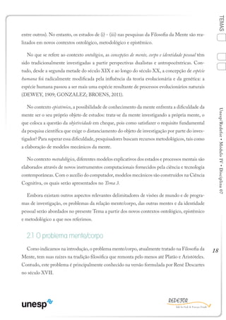 18
TEMASUnesp/Redefor•MóduloIV•Disciplina07
entre outros). No entanto, os estudos de (i) - (iii) nas pesquisas da Filosofia da Mente são rea-
lizados em novos contextos ontológico, metodológico e epistêmico.
No que se refere ao contexto ontológico, as concepções de mente, corpo e identidade pessoal têm
sido tradicionalmente investigadas a partir perspectivas dualistas e antropocêntricas. Con-
tudo, desde a segunda metade do século XIX e ao longo do século XX, a concepção de espécie
humana foi radicalmente modificada pela influência da teoria evolucionária e da genética: a
espécie humana passou a ser mais uma espécie resultante de processos evolucionários naturais
(DEWEY, 1909; GONZALEZ; BROENS, 2011).
No contexto epistêmico, a possibilidade de conhecimento da mente enfrenta a dificuldade da
mente ser o seu próprio objeto de estudos: trata-se da mente investigando a própria mente, o
que coloca a questão da objetividade em cheque, pois como satisfazer o requisito fundamental
da pesquisa científica que exige o distanciamento do objeto de investigação por parte do inves-
tigador? Para superar essa dificuldade, pesquisadores buscam recursos metodológicos, tais como
a elaboração de modelos mecânicos da mente.
No contexto metodológico, diferentes modelos explicativos dos estados e processos mentais são
elaborados através de novos instrumentos computacionais fornecidos pela ciência e tecnologia
contemporâneas. Com o auxílio do computador, modelos mecânicos são construídos na Ciência
Cognitiva, os quais serão apresentados no Tema 3.
Embora existam outros aspectos relevantes delimitadores de visões de mundo e de progra-
mas de investigação, os problemas da relação mente/corpo, das outras mentes e da identidade
pessoal serão abordados no presente Tema a partir dos novos contextos ontológico, epistêmico
e metodológico a que nos referimos.
2.1 O problema mente/corpo
Como indicamos na introdução, o problema mente/corpo, atualmente tratado na Filosofia da
Mente, tem suas raízes na tradição filosófica que remonta pelo menos até Platão e Aristóteles.
Contudo, este problema é principalmente conhecido na versão formulada por René Descartes
no século XVII.
1
Sumário Ficha Bibliografia
4
3
2
 