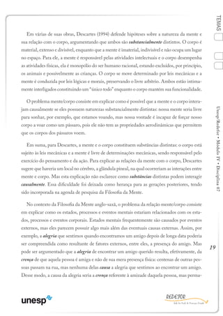 19
TEMASUnesp/Redefor•MóduloIV•Disciplina07
Em várias de suas obras, Descartes (1994) defende hipóteses sobre a natureza da mente e
sua relação com o corpo, argumentando que ambos são substancialmente distintos. O corpo é
material, extenso e divisível, enquanto que a mente é imaterial, indivisível e não ocupa um lugar
no espaço. Para ele, a mente é responsável pelas atividades intelectuais e o corpo desempenha
as atividades físicas, ela é monopólio do ser humano racional, estando excluídos, por princípio,
os animais e possivelmente as crianças. O corpo se move determinado por leis mecânicas e a
mente é conduzida por leis lógicas e morais, preservando o livre arbítrio. Ambos estão intima-
mente interligados constituindo um “único todo” enquanto o corpo mantém sua funcionalidade.
O problema mente/corpo consiste em explicar como é possível que a mente e o corpo intera-
jam causalmente se eles possuem naturezas substancialmente distintas: nossa mente seria livre
para sonhar, por exemplo, que estamos voando, mas nossa vontade é incapaz de forçar nosso
corpo a voar como um pássaro, pois ele não tem as propriedades aerodinâmicas que permitem
que os corpos dos pássaros voem.
Em suma, para Descartes, a mente e o corpo constituem substâncias distintas: o corpo está
sujeito às leis mecânicas e a mente é livre de determinações mecânicas, sendo responsável pelo
exercício do pensamento e da ação. Para explicar as relações da mente com o corpo, Descartes
sugere que haveria um local no cérebro, a glândula pineal, na qual ocorreriam as interações entre
mente e corpo. Mas esta explicação não esclarece como substâncias distintas podem interagir
causalmente. Essa dificuldade foi deixada como herança para as gerações posteriores, tendo
sido incorporada na agenda de pesquisa da Filosofia da Mente.
No contexto da Filosofia da Mente anglo-saxã, o problema da relação mente/corpo consiste
em explicar como os estados, processos e eventos mentais estariam relacionados com os esta-
dos, processos e eventos corporais. Estados mentais frequentemente são causados por eventos
externos, mas eles parecem possuir algo mais além das eventuais causas externas. Assim, por
exemplo, a alegria que sentimos quando encontramos um amigo depois de longa data poderia
ser compreendida como resultante de fatores externos, entre eles, a presença do amigo. Mas
pode ser argumentado que a alegria de encontrar um amigo querido resulta, efetivamente, da
crença de que aquela pessoa é amiga e não de sua mera presença física: centenas de outras pes-
soas passam na rua, mas nenhuma delas causa a alegria que sentimos ao encontrar um amigo.
Desse modo, a causa da alegria seria a crença referente à amizade daquela pessoa, mas perma-
1
Sumário Ficha Bibliografia
4
3
2
 