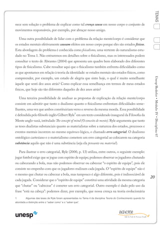 20
TEMASUnesp/Redefor•MóduloIV•Disciplina07
nece sem solução o problema de explicar como tal crença causa em nosso corpo o conjunto de
movimentos responsáveis, por exemplo, por abraçar nosso amigo.
Uma outra possibilidade de lidar com o problema da relação mente/corpo é considerar que
os estados mentais efetivamente causam efeitos em nosso corpo porque eles são estados físicos.
Esta abordagem do problema é conhecida como fisicalismo, uma vertente do naturalismo estu-
dado no Tema 1. Não entraremos em detalhes sobre o fisicalismo, mas os interessados podem
consultar o texto de Abrantes (2004) que apresenta um quadro bem elaborado dos diferentes
tipos de fisicalismo. Cabe ressaltar aqui que o fisicalismo também enfrenta dificuldades como
as que apontamos em relação à teoria da identidade: se estados mentais são estados físicos, como
compreender, por exemplo, um estado de alegria que sinto hoje, o qual é muito semelhante
àquele que senti dez anos atrás? Como explicar essa semelhança em termos de meus estados
físicos, que hoje são tão diferentes daqueles de dez anos atrás?
Uma terceira possibilidade de analisar as propostas de explicação da relação mente/corpo
consiste em admitir que tanto o dualismo quanto o fisicalismo enfrentam dificuldades seme-
lhantes, uma vez que ambos constituiriam verso e reverso da mesma moeda. Essa possibilidade
é defendida pelo filósofo inglês Gilbert Ryle
1
em um texto considerado inaugural da Filosofia da
Mente anglo-saxã, intitulado The concept of mind (O conceito de mente). Ryle argumenta que tanto
as teses dualistas substanciais quanto as materialistas sobre a natureza dos estados, processos e
eventos mentais incorrem no mesmo equívoco lógico, o chamado erro categorial. O dualismo
ontológico cartesiano e o materialismo cometem um erro categorial ao colocarem na categoria
substância aquilo que não é uma substância (seja ela pensante ou material).
Para ilustrar o erro categorial, Ryle (2000, p. 13) utiliza, entre outros, o seguinte exemplo:
jogar futebol exige que se jogue com espírito de equipe; podemos observar os jogadores chutando
ou cabeceando a bola, mas não podemos observar ou cabecear “o espírito de equipe”, pois ele
consiste no empenho com que os jogadores realizam cada jogada. O “espírito de equipe” não é
o mesmo que chutar ou cabecear a bola, mas tampouco é algo diferente, pois é indissociável de
cada jogada. Considerar que o “espírito de equipe” constitui uma atividade da mesma categoria
que “chutar” ou “cabecear” é cometer um erro categorial. Outro exemplo é dado pelo uso da
frase “está na cabeça”: podemos dizer, por exemplo, que nossa crença na teoria evolucionária
1	 Algumas das teses de Ryle foram apresentadas no Tema 4 da disciplina Teoria do Conhecimento quando foi
abordada a distinção entre o “saber como” e o “saber que”.
1
Sumário Ficha Bibliografia
4
3
2
 
