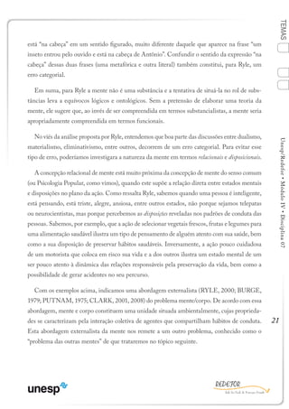 21
TEMASUnesp/Redefor•MóduloIV•Disciplina07
está “na cabeça” em um sentido figurado, muito diferente daquele que aparece na frase “um
inseto entrou pelo ouvido e está na cabeça de Antônio”. Confundir o sentido da expressão “na
cabeça” dessas duas frases (uma metafórica e outra literal) também constitui, para Ryle, um
erro categorial.
Em suma, para Ryle a mente não é uma substância e a tentativa de situá-la no rol de subs-
tâncias leva a equívocos lógicos e ontológicos. Sem a pretensão de elaborar uma teoria da
mente, ele sugere que, ao invés de ser compreendida em termos substancialistas, a mente seria
apropriadamente compreendida em termos funcionais.
No viés da análise proposta por Ryle, entendemos que boa parte das discussões entre dualismo,
materialismo, eliminativismo, entre outros, decorrem de um erro categorial. Para evitar esse
tipo de erro, poderíamos investigara a natureza da mente em termos relacionais e disposicionais.
A concepção relacional de mente está muito próxima da concepção de mente do senso comum
(ou Psicologia Popular, como vimos), quando este supõe a relação direta entre estados mentais
e disposições no plano da ação. Como ressalta Ryle, sabemos quando uma pessoa é inteligente,
está pensando, está triste, alegre, ansiosa, entre outros estados, não porque sejamos telepatas
ou neurocientistas, mas porque percebemos as disposições reveladas nos padrões de conduta das
pessoas. Sabemos, por exemplo, que a ação de selecionar vegetais frescos, frutas e legumes para
uma alimentação saudável ilustra um tipo de pensamento de alguém atento com sua saúde, bem
como a sua disposição de preservar hábitos saudáveis. Inversamente, a ação pouco cuidadosa
de um motorista que coloca em risco sua vida e a dos outros ilustra um estado mental de um
ser pouco atento à dinâmica das relações responsáveis pela preservação da vida, bem como a
possibilidade de gerar acidentes no seu percurso.
Com os exemplos acima, indicamos uma abordagem externalista (RYLE, 2000; BURGE,
1979; PUTNAM, 1975; CLARK, 2001, 2008) do problema mente/corpo. De acordo com essa
abordagem, mente e corpo constituem uma unidade situada ambientalmente, cujas proprieda-
des se caracterizam pela interação coletiva de agentes que compartilham hábitos de conduta.
Esta abordagem externalista da mente nos remete a um outro problema, conhecido como o
“problema das outras mentes” de que trataremos no tópico seguinte.
1
Sumário Ficha Bibliografia
4
3
2
 
