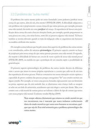 22
TEMASUnesp/Redefor•MóduloIV•Disciplina07
2.2 O problema das “outras mentes”
O problema das outras mentes pode ser assim formulado: como podemos justificar nossa
crença de que outros, além de nós, têm mentes? (HYSLOP, 2009). A dificuldade subjacente a
este problema não é propriamente a nossa crença de que outras pessoas, por exemplo, possuem
uma vida mental; ela reside em como justificar tal crença. A importância de buscar uma justi-
ficação dessa crença fica mais clara em situações limite, por exemplo, quando perguntamos se
uma pessoa em coma, com sérias lesões, sente dor ou preserva alguma vida mental. Tal busca
também se mostra relevante quando se trata da indagação sobre se organismos não humanos
ou modelos artificiais têm mentes.
Os exemplos acima indicam que há pelo menos dois aspectos do problema das outras mentes
a ser considerados, ambos de natureza epistemológica. O primeiro aspecto consiste na busca
de justificação para nossa crença de que outras pessoas possuem uma vida mental. O segundo,
diz respeito à dificuldade de formar um conceito de mente a partir de nossa vida mental pessoal
(HYSLOP, 2009), na medida em que a postulação de um conceito supõe a possibilidade de
generalização.
O primeiro aspecto epistemológico do problema das outras mentes decorre da diferença
entre o acesso que temos às nossas próprias experiências e o acesso que cada um de nós tem
das experiências de outras pessoas. Práticas costumeiras em nossas interações sociais supõem a
capacidade de prever condutas das pessoas porque conseguimos “ler” seus estados mentais em
algum sentido. Por exemplo, se vemos uma pessoa chorando copiosamente com um ferimento
na perna, supomos que ela está sentindo dor; se observamos uma criança rindo ao assoprar
as velas em seu bolo de aniversário, acreditamos que está alegre e assim por diante. Mas, esse
contato com a vida mental de outrem parece ser indireto e diferir do tipo de contato que temos
com nossa própria vida mental. Conforme ressalta Hyslop (2009):
Nem sempre sabemos diretamente que estamos no estado mental em que
nos encontramos, mas é marcante que nunca tenhamos conhecimento
direto do estado mental em que outros seres humanos se encontram, qual-
quer que seja ele.Esta total assimetria gera o problema epistemológico das
outras mentes.
1
Sumário Ficha Bibliografia
4
3
2
 