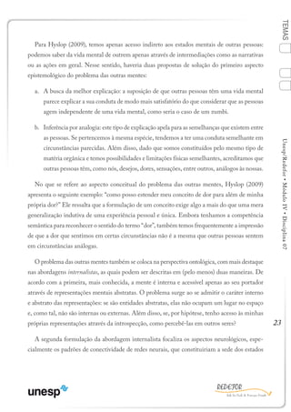 23
TEMASUnesp/Redefor•MóduloIV•Disciplina07
Para Hyslop (2009), temos apenas acesso indireto aos estados mentais de outras pessoas:
podemos saber da vida mental de outrem apenas através de intermediações como as narrativas
ou as ações em geral. Nesse sentido, haveria duas propostas de solução do primeiro aspecto
epistemológico do problema das outras mentes:
a.	 A busca da melhor explicação: a suposição de que outras pessoas têm uma vida mental
parece explicar a sua conduta de modo mais satisfatório do que considerar que as pessoas
agem independente de uma vida mental, como seria o caso de um zumbi.
b.	 Inferência por analogia: este tipo de explicação apela para as semelhanças que existem entre
as pessoas. Se pertencemos à mesma espécie, tendemos a ter uma conduta semelhante em
circunstâncias parecidas. Além disso, dado que somos constituídos pelo mesmo tipo de
matéria orgânica e temos possibilidades e limitações físicas semelhantes, acreditamos que
outras pessoas têm, como nós, desejos, dores, sensações, entre outros, análogos às nossas.
No que se refere ao aspecto conceitual do problema das outras mentes, Hyslop (2009)
apresenta o seguinte exemplo: “como posso estender meu conceito de dor para além de minha
própria dor?” Ele ressalta que a formulação de um conceito exige algo a mais do que uma mera
generalização indutiva de uma experiência pessoal e única. Embora tenhamos a competência
semântica para reconhecer o sentido do termo “dor”, também temos frequentemente a impressão
de que a dor que sentimos em certas circunstâncias não é a mesma que outras pessoas sentem
em circunstâncias análogas.
O problema das outras mentes também se coloca na perspectiva ontológica, com mais destaque
nas abordagens internalistas, as quais podem ser descritas em (pelo menos) duas maneiras. De
acordo com a primeira, mais conhecida, a mente é interna e acessível apenas ao seu portador
através de representações mentais abstratas. O problema surge ao se admitir o caráter interno
e abstrato das representações: se são entidades abstratas, elas não ocupam um lugar no espaço
e, como tal, não são internas ou externas. Além disso, se, por hipótese, tenho acesso às minhas
próprias representações através da introspecção, como percebê-las em outros seres?
A segunda formulação da abordagem internalista focaliza os aspectos neurológicos, espe-
cialmente os padrões de conectividade de redes neurais, que constituiriam a sede dos estados
1
Sumário Ficha Bibliografia
4
3
2
 