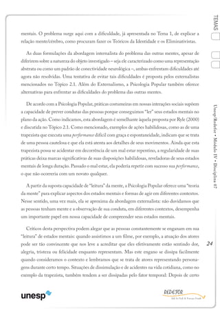 24
TEMASUnesp/Redefor•MóduloIV•Disciplina07
mentais. O problema surge aqui com a dificuldade, já apresentada no Tema 1, de explicar a
relação mente/cérebro, como procuram fazer os Teóricos da Identidade e os Eliminativistas.
As duas formulações da abordagem internalista do problema das outras mentes, apesar de
diferirem sobre a natureza do objeto investigado – seja ele caracterizado como uma representação
abstrata ou como um padrão de conectividade neurológica –, ambas enfrentam dificuldades até
agora não resolvidas. Uma tentativa de evitar tais dificuldades é proposta pelos externalistas
mencionados no Tópico 2.1. Além do Externalismo, a Psicologia Popular também oferece
alternativas para enfrentar as dificuldades do problema das outras mentes.
De acordo com a Psicologia Popular, práticas costumeiras em nossas interações sociais supõem
a capacidade de prever condutas das pessoas porque conseguimos “ler” seus estados mentais no
plano da ação. Como indicamos, esta abordagem é semelhante àquela proposta por Ryle (2000)
e discutida no Tópico 2.1. Como mencionado, exemplos de ações habilidosas, como as de uma
trapezista que executa uma performance difícil com graça e espontaneidade, indicam que se trata
de uma pessoa cautelosa e que ela está atenta aos detalhes de seus movimentos. Ainda que esta
trapezista possa se acidentar em decorrência de um mal estar repentino, a regularidade de suas
práticas deixa marcas significativas de suas disposições habilidosas, reveladoras de seus estados
mentais de longa duração. Passado o mal estar, ela poderia repetir com sucesso sua performance,
o que não ocorreria com um novato qualquer.
A partir da suposta capacidade de “leitura” da mente, a Psicologia Popular oferece uma “teoria
da mente” para explicar aspectos dos estados mentais e formas de agir em diferentes contextos.
Nesse sentido, uma vez mais, ela se aproxima da abordagem externalista: não duvidamos que
as pessoas tenham mente e a observação de sua conduta, em diferentes contextos, desempenha
um importante papel em nossa capacidade de compreender seus estados mentais.
Críticos desta perspectiva podem alegar que as pessoas constantemente se enganam em sua
“leitura” de estados mentais: quando assistimos a um filme, por exemplo, a atuação dos atores
pode ser tão convincente que nos leve a acreditar que eles efetivamente estão sentindo dor,
alegria, tristeza ou felicidade enquanto representam. Mas este engano se dissipa facilmente
quando consideramos o contexto e lembramos que se trata de atores representando persona-
gens durante certo tempo. Situações de dissimulação e de acidentes na vida cotidiana, como no
exemplo da trapezista, também tendem a ser dissipadas pelo fator temporal: Depois de certo
1
Sumário Ficha Bibliografia
4
3
2
 