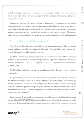 25
TEMASUnesp/Redefor•MóduloIV•Disciplina07
período de tempo, os acidentes, as mentiras e as dissimulações tendem a ser descobertas por
observadores atentos às incoerências nas declarações dos indivíduos e às mudanças radicais nos
seus padrões de ação.
Em síntese, o problema das outras mentes tem sido analisado nas perspectivas internalista
e externalista sem uma solução consensual na comunidade filosófica. Neste tópico procura-
mos indicar as dificuldades que ambas enfrentam, destacando algumas possíveis vantagens da
abordagem externalista, dada a sua eficácia pragmática na antecipação da conduta. No próximo
tópico veremos como ambas as perspectivas tratam do problema de explicar a identidade pessoal.
2.3 O problema da Identidade pessoal
Antes de tratar do problema da identidade pessoal, vamos rapidamente esclarecer em que
sentido podem ser entendidos os conceitos de identidade e de pessoa. Em primeiro lugar, o con-
ceito de identidade tem pelo menos dois sentidos:
(a)	 Identidade numérica, qual seja, aquela que não se confunde com nenhuma outra; ela
pertence ao gênero denotado pelo sinal de igualdade em expressões matemáticas. Assim, por
exemplo, na expressão “1 + 1 = 2”, as expressões “1 + 1” e “2” representam o mesmo número
(SIDER, 2010).
(b)	 Identidade qualitativa, que ocorre quando duas coisas diferentes têm as mesmas
propriedades.
No que se refere, por sua vez, ao conceito de pessoa, existem muitos sentidos utilizados
em diferentes domínios como o da Psicologia, Direito, Ética. Para começar nossa análise, no
entanto, propomos o conceito de pessoa sugerido por Leclerc (2003): “ser uma pessoa [...] é
instanciar numerosas propriedades psicológicas, relacionais e extrínsecas enraizadas em um
ambiente natural e social”. Dentre essas propriedades podemos citar: autoconsciência, autono-
mia e capacidade de aprender.
Em se tratando da identidade pessoal, estamos supondo o conceito de identidade numérica
ou mesmidade (COSTA, 2005). Feitos estes esclarecimentos iniciais, podemos agora formular
o problema da identidade pessoal do seguinte modo: como é possível que uma pessoa permaneça
1
Sumário Ficha Bibliografia
4
3
2
 