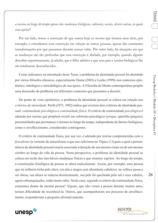 26
TEMASUnesp/Redefor•MóduloIV•Disciplina07
a mesma ao longo do tempo apesar das mudanças biológicas, culturais, sociais, dentre outras, às quais
está sujeita?
Por um lado, temos a convicção de que somos hoje os mesmos que éramos anos atrás, por
exemplo, e estendemos essa convicção em relação às outras pessoas, apesar das constantes
transformações por que passamos durante nossas vidas. Por outro lado, há situações em que
as mudanças são tão profundas que essa convicção é abalada, por exemplo, quando alguém
descobre repentinamente, já adulto, que é filho adotivo e que seus pais e irmãos biológicos lhe
são totalmente desconhecidos.
Como indicamos na introdução deste Tema, o problema da identidade pessoal foi abordado
por vários filósofos clássicos, especialmente Hume (2001) e Locke (1999), nos contextos epis-
têmico, ontológico e metodológico de sua época. A Filosofia da Mente contemporânea propõe
uma discussão do problema em diferentes contextos que passamos a discutir.
Do ponto de vista epistêmico, o problema da identidade pessoal se coloca em relação aos
critérios de identidade. Parfit (1971, 1982) indica que existem dois critérios de identidade pes-
soal: continuidade psicológica e continuidade física. O critério de continuidade psicológica é
adotado por teorias que propõem existir um substrato psicológico (psique, aparelho psíquico,
personalidade) que permanece o mesmo ao longo do tempo, independente de fatores biológicos,
como o envelhecimento, considerados contingentes.
O critério de continuidade física, por sua vez, é adotado por teorias comprometidas com o
fisicalismo (a vertente do naturalismo a que nos referimos no Tópico 2.1) para o qual a perma-
nência da identidade pessoal estaria associada à duração de um mesmo corpo ou de um mesmo
cérebro ao longo da vida da pessoa. Nesta perspectiva, o problema da identidade pessoal se
coloca em razão das inevitáveis mudanças físicas a que estamos sujeitos. Ao longo do tempo,
a constituição fisiológica da pessoa se altera radicalmente. Assim, por exemplo, uma pessoa
que na infância tinha pele clara, era alta e magra com abundante cabeleira, na velhice passa a
ser obesa, sua altura se reduziu drasticamente, sua pele foi queimada pelo sol e seus cabelos,
agora esbranquiçados, estão muito ralos. Neste caso, segundo o critério da continuidade física,
estaremos diante da mesma pessoa? Alguns, que não viram a pessoa durante muitos anos,
teriam dificuldade de reconhecê-la. Outros, que acompanharam seu processo de envelheci-
mento, responderiam a pergunta afirmativamente.
1
Sumário Ficha Bibliografia
4
3
2
 