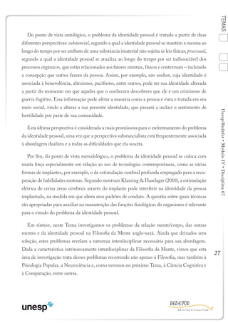 27
TEMASUnesp/Redefor•MóduloIV•Disciplina07
Do ponto de vista ontológico, o problema da identidade pessoal é tratado a partir de duas
diferentes perspectivas: substancial, segundo a qual a identidade pessoal se mantém a mesma ao
longo do tempo por ser atributo de uma substância imaterial não sujeita às leis físicas; processual,
segundo a qual a identidade pessoal se atualiza ao longo do tempo por ser indissociável dos
processos orgânicos, que estão relacionados aos fatores mentais, físicos e contextuais – incluindo
a concepção que outros fazem da pessoa. Assim, por exemplo, um senhor, cuja identidade é
associada à benevolência, altruísmo, pacifismo, entre outros, pode ter sua identidade alterada
a partir do momento em que aqueles que o conhecem descobrem que ele é um criminoso de
guerra fugitivo. Essa informação pode afetar a maneira como a pessoa é vista e tratada em seu
meio social, vindo a alterar a sua presente identidade, que passará a incluir o sentimento de
hostilidade por parte de sua comunidade.
Esta última perspectiva é considerada a mais promissora para o enfrentamento do problema
da identidade pessoal, uma vez que a perspectiva substancialista está frequentemente associada
à abordagem dualista e a todas as dificuldades que ela suscita.
Por fim, do ponto de vista metodológico, o problema da identidade pessoal se coloca com
muita força especialmente em relação ao uso de tecnologias contemporâneas, como as várias
formas de implantes, por exemplo, o de estimulação cerebral profunda empregado para a recu-
peração de habilidades motoras. Segundo mostram Klaming & Haselager (2010), a estimulação
elétrica de certas áreas cerebrais através do implante pode interferir na identidade da pessoa
implantada, na medida em que altera seus padrões de conduta. A questão sobre quais técnicas
são apropriadas para auxiliar na manutenção das funções fisiológicas do organismo é relevante
para o estudo do problema da identidade pessoal.
Em síntese, neste Tema investigamos os problemas da relação mente/corpo, das outras
mentes e da identidade pessoal na Filosofia da Mente anglo-saxã. Ainda que deixados sem
solução, estes problemas revelam a natureza interdisciplinar necessária para sua abordagem.
Dada a característica intrinsecamente interdisciplinar da Filosofia da Mente, vimos que esta
área de investigação trata desses problemas recorrendo não apenas à Filosofia, mas também à
Psicologia Popular, a Neurociência e, como veremos no próximo Tema, à Ciência Cognitiva e
à Computação, entre outras.
1
Sumário Ficha Bibliografia
4
3
2
 
