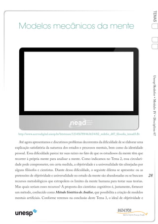 28
TEMASUnesp/Redefor•MóduloIV•Disciplina07
Modelos mecânicos da mente
Até agora apresentamos e discutimos problemas decorrentes da dificuldade de se elaborar uma
explicação satisfatória da natureza dos estados e processos mentais, bem como da identidade
pessoal. Essa dificuldade parece ter suas raízes no fato de que os estudiosos da mente têm que
recorrer à própria mente para analisar a mente. Como indicamos no Tema 2, essa circulari-
dade pode comprometer, em certa medida, a objetividade e a universalidade tão almejadas por
alguns filósofos e cientistas. Diante dessa dificuldade, o seguinte dilema se apresenta: ou as
pretensões de objetividade e universalidade no estudo da mente são abandonadas ou se buscam
recursos metodológicos que extrapolem os limites da mente humana para testar suas teorias.
Mas quais seriam esses recursos? A proposta dos cientistas cognitivos é, justamente, fornecer
um método, conhecido como Método Sintético de Análise, que possibilita a criação de modelos
mentais artificiais. Conforme veremos na conclusão deste Tema 3, o ideal de objetividade e
http://www.acervodigital.unesp.br/bitstream/123456789/46365/4/02_redefor_d07_filosofia_tema03.flv
TEMA 3
1
Sumário Ficha Bibliografia
4
2
3
 