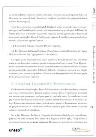 29
TEMASUnesp/Redefor•MóduloIV•Disciplina07
de universalidade da explicação científica é bastante controverso (na contemporaneidade, esse
ideal passa a ser visto sob a ótica dos sistemas complexos que não exclui o pesquisador do seu
universo de investigação).
Neste Tema, discutimos o método Método Sintético de análise dos estados e processos men-
tais vigente na Ciência Cognitiva e aceito, não sem resistência, em grande parte da Filosofia da
Mente. Trata-se do instrumento fundamental subjacente à modelagem mecânica da mente, já
mencionado na disciplina Teoria do Conhecimento. A partir de uma breve caracterização desse
método, analisamos os seguintes tópicos:
3.1 A máquina de Turing e a máxima “Pensar é computar”,
3.2 Três Vertentes da Ciência Cognitiva: (i) Inteligência Artificial Simbólica; (ii) Redes
Neurais Artificiais e (iii) Cognição situada e incorporada.
Os tópicos acima foram elaborados com o objetivo de fornecer subsídios para um debate
crítico acerca do seguinte problema, que direcionará as reflexões do presente Tema: O pensa-
mento humano é estritamente mecânico ou envolve elementos não mecânicos? Como os demais
problemas discutidos na disciplina de Filosofia da Mente, este também não possui uma solução
consensual entre os seus pesquisadores, deixando em aberto possibilidades de investigação
futura apoiadas em testes empíricos.
3.1 A máquina de Turing e a máxima “Pensar é computar”
Conforme indicado na disciplina Teoria do Conhecimento, Alan Turing elaborou a hipótese
que pensar é computar através da manipulação de símbolos. Nessa perspectiva, ele argumenta
que a natureza do pensamento inteligente pode ser explicada através de modelos mecânicos
processadores de informação simbólica que executam a atividade de resolução de problemas. Ao
invés de desenvolver um sistema teórico explicativo sobre a natureza do pensamento inteligente,
ele propôs um método de elaboração de modelos mecânicos para, efetivamente, realizarem
operações que envolvem inteligência.
No artigo Máquinas e Inteligência (Computing Machinery and Intelligence), originalmente
publicado em 1950 na revista Mind (então sob a direção de Gilbert Ryle), Turing defende a
mencionada hipótese de que pensar é computar. Ele argumenta que uma forma de escapar dos
1
Sumário Ficha Bibliografia
4
2
3
 