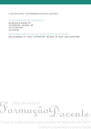© 2012, by Unesp - Universidade estadual Paulista
PRÓ-REITORIA DE PÓS-GRADUAÇÃO
Rua Quirino de Andrade, 215
CEP 01049-010 – São Paulo – SP
Tel.: (11) 5627-0561
www.unesp.br
SECRETARIA ESTADUAL DA EDUCAÇÃO DE SÃO PAULO (SEESP)
Praça da República, 53 - Centro - CEP 01045-903 - São Paulo - SP - Brasil - pabx: (11)3218-2000
Rede São Paulo de
Cursos de Especialização para o quadro do Magistério da SEESP
Ensino Fundamental II e Ensino Médio
 