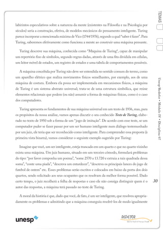 30
TEMASUnesp/Redefor•MóduloIV•Disciplina07
labirintos especulativos sobre a natureza da mente (existentes na Filosofia e na Psicologia por
séculos) seria a construção, efetiva, de modelos mecânicos do pensamento inteligente. Turing
parece incorporar a mencionada máxima de Vico (1744/1976), segundo a qual “saber é fazer”. Para
Turing, saberemos efetivamente como funciona a mente ao construir uma máquina pensante.
Turing descreve sua máquina, conhecida como “Máquina de Turing“, capaz de manipular
um repertório fixo de símbolos, segundo regras dadas, através de uma fita dividida em células,
um leitor móvel de estados, um registro de estados e uma tabela de comportamentos possíveis.
A máquina concebida por Turing não deve ser entendida no sentido comum do termo, como
um aparelho elétrico que realiza movimentos físicos semelhantes, por exemplo, aos de uma
máquina de costura. Embora ela possa ser implementada em mecanismos físicos, a máquina
de Turing é um sistema abstrato universal; trata-se de uma estrutura simbólica, que reúne
elementos relacionais que podem (ou não) assumir a forma de máquinas físicas, como é o caso
dos computadores.
Turing apresenta os fundamentos de sua máquina universal em um texto de 1936, mas, para
os propósitos da nossa análise, vamos apenas discutir o seu conhecido Teste de Turing, elabo-
rado no texto de 1950 sob a forma de um “jogo de imitação”. De acordo com esse teste, se um
computador puder se fazer passar por um ser humano inteligente num diálogo testemunhado
por um juiz, ele teria que ser reconhecido como inteligente. Para compreender essa proposta (à
primeira vista bizarra), vamos considerar o seguinte exemplo sugerido por Turing:
Imagine que você, um ser inteligente, esteja trancado em um quarto e que no quarto vizinho
exista uma máquina. Um juiz humano, situado em um terceiro cômodo, formulará problemas
do tipo: “por favor componha um poema”, “some 2570 a 13.720 e extraia a raiz quadrada dessa
soma”, “conte uma piada”, “descreva um entardecer”, “descreva os principais lances do jogo de
futebol de ontem” etc. Esses problemas serão escritos e colocados em baixo da porta dos dois
quartos, sendo solicitado aos seus ocupantes que os resolvam da melhor forma possível. Dado
certo tempo, o juiz recolherá a folha de respostas e caso ele não consiga distinguir quem é o
autor das respostas, a máquina terá passado no teste de Turing.
A moral da história é que, dado que você, de fato, é um ser inteligente, que resolveu apropria-
damente os problemas e admitindo que a máquina conseguiu resolvê-los de modo igualmente
1
Sumário Ficha Bibliografia
4
2
3
 