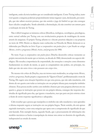 31
TEMASUnesp/Redefor•MóduloIV•Disciplina07
inteligente, então ela teria também que ser considerada inteligente. Como Turing indica, tanto
você quanto a máquina poderiam propositalmente tentar enganar o juiz, declarando, por exem-
plo, que não sabem escrever poemas, que não assistiu o jogo de futebol ou que não consegue
fazer cálculos complicados. Sendo admitida a dissimulação, ela não constitui um entrave para
a realização do teste de Turing.
Não é difícil imaginar as inúmeras críticas (filosóficas, teológicas, sociológicas, psicológicas,
entre outras) sofridas por Turing com sua revolucionária proposta de modelagem da mente
através de máquinas. O próprio Turing adianta-se e discute possíveis objeções a sua proposta
no texto de 1950. Dentre as objeções mais conhecidas na Filosofia da Mente destacam-se as
elaboradas por Dreyfus no livro O que os computadores não podem fazer, e por Searle no artigo
Mentes, cérebro e programas (Minds, brains, and programs) de 1980.
No texto O que os computadores não podem fazer, Dreyfus desenvolve críticas veementes ao
projeto mecanicista da mente que se iniciara, na década de 1960, denunciando seu aspecto ide-
ológico. Ele ressalta a importância da corporeidade, das sensações e emoções como elementos
fundamentais no estudo da mente, as quais os computadores não podem, em princípio, ter,
dado que não são seres vivos e não possuem um corpo vivo.
No mesmo viés crítico de Dreyfus, mas em termos mais moderados, no artigo texto Mentes,
cérebros e programas, Searle propõe o argumento do “Quarto Chinês”, problematizando o teste de
Turing. Ele sugere uma situação hipotética em que uma pessoa, que não sabe mandarim, está
dentro de um quarto com todas as instruções em seu próprio idioma para manipular símbolos
chineses. Essa pessoa recebe cartões com símbolos chineses por uma pequena abertura em seu
quarto e, graças às instruções que possui em seu próprio idioma, consegue dar respostas des-
tituídas de significado para elas, que ignora o mandarim, mas que para um juiz externo criam
a ilusão de serem respostas significativas e adequadas.
Cabe ressaltar que a pessoa que manipulou os símbolos não sabe mandarim e nem aprendeu
o idioma enquanto seguia as instruções em sua própria língua. Neste sentido, ela está apenas
seguindo instruções, como uma máquina que opera sem a compreensão do significado do que
está fazendo. Este exemplo ilustra, segundo Searle, que o processamento de informações dos
modelos mecânicos se limita à manipulação da sintaxe sem entrar no domínio do significado,
indispensável ao estudo da mente.
1
Sumário Ficha Bibliografia
4
2
3
 