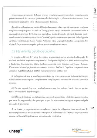 32
TEMASUnesp/Redefor•MóduloIV•Disciplina07
Em resumo, o argumento de Searle procura ressaltar que, embora modelos computacionais
possam constituir ferramentas para o estudo da inteligência, eles não constituem um bom
instrumento explicativo sobre o funcionamento da mente.
As críticas elaboradas por muitos filósofos, bem como o fato que até o momento nenhuma
máquina conseguiu passar no teste de Turing por um tempo satisfatório, colocam em xeque a
adequação da proposta de Turing para o estudo da mente. Contudo, o teste de Turing é consi-
derado uma das bases fundamentais da Ciência Cognitiva nas suas três vertentes: (i) Inteligência
Artificial Simbólica, (ii) Redes Neurais Artificiais e (iii) Cognição Situada e Incorporada. No
tópico 3.2 apresentamos as principais características dessas vertentes.
3.2 Três Vertentes da Ciência Cognitiva
O projeto ambicioso de Turing de explicar a natureza da mente através da elaboração de
modelos mecânicos propiciou o surgimento da Inteligência Artificial, das Redes Neurais Artificiais
e da Robótica Cognitiva, esta última também conhecida como Cognição Incorporada e Situada.
Essas áreas de investigação constituem as três vertentes da Ciência Cognitiva; elas possuem em
comum o método sintético de análise, cujos pressupostos centrais são:
(i) A hipótese de que a modelagem mecânica de processamento de informação fornece
subsídios fundamentais para a compreensão e a explicação da natureza dos estados e processos
mentais;
(ii) Estados mentais devem ser analisados em termos internalistas: eles são internos aos sis-
temas processadores de informação;
(iii) O teste de Turing é um balizador do sucesso de um modelo – ele indica a compreensão,
por parte do programador, das principais etapas do pensamento inteligente responsável pela
resolução de problemas.
A partir dos pressupostos acima, modelos mecânicos são elaborados como substitutos de
teorias explicativas da atividade mental inteligente. Conforme ressalta Dupuy, a noção de modelo
assume na Ciência Cognitiva uma nova dimensão explicativa:
1
Sumário Ficha Bibliografia
4
2
3
 