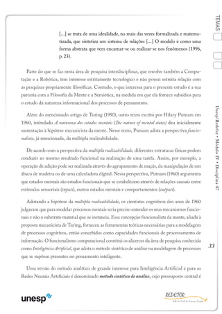 33
TEMASUnesp/Redefor•MóduloIV•Disciplina07
[...] se trata de uma idealidade, no mais das vezes formalizada e matema-
tizada, que sintetiza um sistema de relações [...] O modelo é como uma
forma abstrata que vem encarnar-se ou realizar-se nos fenômenos (1996,
p. 23).
Parte do que se faz nesta área de pesquisa interdisciplinar, que envolve também a Compu-
tação e a Robótica, tem interesse estritamente tecnológico e não possui estreita relação com
as pesquisas propriamente filosóficas. Contudo, o que interessa para o presente estudo é a sua
parceria com a Filosofia da Mente e a Semiótica, na medida em que ela fornece subsídios para
o estudo da natureza informacional dos processos de pensamento.
Além do mencionado artigo de Turing (1950), outro texto escrito por Hilary Putnam em
1960, intitulado A natureza dos estados mentais (The nature of mental states) deu inicialmente
sustentação à hipótese mecanicista da mente. Nesse texto, Putnam adota a perspectiva funcio-
nalista, já mencionada, da múltipla realizabilidade.
De acordo com a perspectiva da múltipla realizabilidade, diferentes estruturas físicas podem
conduzir ao mesmo resultado funcional na realização de uma tarefa. Assim, por exemplo, a
operação de adição pode ser realizada através do agrupamento de maçãs, da manipulação de um
ábaco de madeira ou de uma calculadora digital. Nessa perspectiva, Putnam (1960) argumenta
que estados mentais são estados funcionais que se estabelecem através de relações causais entre
estímulos sensoriais (inputs), outros estados mentais e comportamentos (outputs).
Adotando a hipótese da múltipla realizabilidade, os cientistas cognitivos dos anos de 1960
julgavam que para modelar processos mentais seria preciso entender os seus mecanismos funcio-
nais e não o substrato material que os instancia. Essa concepção funcionalista da mente, aliada à
proposta mecanicista de Turing, forneceu as ferramentas teóricas necessárias para a modelagem
de processos cognitivos, então concebidos como capacidades funcionais de processamento de
informação. O funcionalismo computacional constitui os alicerces da área de pesquisa conhecida
como Inteligência Artificial, que adota o método sintético de análise na modelagem de processos
que se supõem presentes no pensamento inteligente.
Uma versão do método analítico de grande interesse para Inteligência Artificial e para as
Redes Neurais Artificiais é denominado método sintético de análise, cujo pressuposto central é
1
Sumário Ficha Bibliografia
4
2
3
 