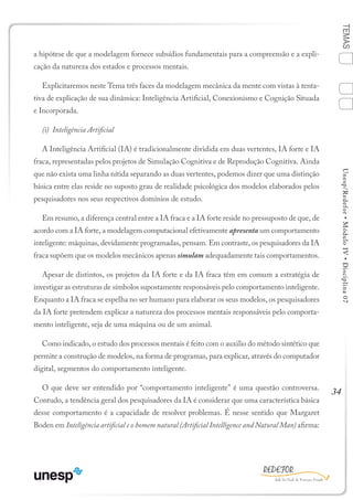 34
TEMASUnesp/Redefor•MóduloIV•Disciplina07
a hipótese de que a modelagem fornece subsídios fundamentais para a compreensão e a expli-
cação da natureza dos estados e processos mentais.
Explicitaremos neste Tema três faces da modelagem mecânica da mente com vistas à tenta-
tiva de explicação de sua dinâmica: Inteligência Artificial, Conexionismo e Cognição Situada
e Incorporada.
(i) Inteligência Artificial
A Inteligência Artificial (IA) é tradicionalmente dividida em duas vertentes, IA forte e IA
fraca, representadas pelos projetos de Simulação Cognitiva e de Reprodução Cognitiva. Ainda
que não exista uma linha nítida separando as duas vertentes, podemos dizer que uma distinção
básica entre elas reside no suposto grau de realidade psicológica dos modelos elaborados pelos
pesquisadores nos seus respectivos domínios de estudo.
Em resumo, a diferença central entre a IA fraca e a IA forte reside no pressuposto de que, de
acordo com a IA forte, a modelagem computacional efetivamente apresenta um comportamento
inteligente: máquinas, devidamente programadas, pensam. Em contraste, os pesquisadores da IA
fraca supõem que os modelos mecânicos apenas simulam adequadamente tais comportamentos.
Apesar de distintos, os projetos da IA forte e da IA fraca têm em comum a estratégia de
investigar as estruturas de símbolos supostamente responsáveis pelo comportamento inteligente.
Enquanto a IA fraca se espelha no ser humano para elaborar os seus modelos, os pesquisadores
da IA forte pretendem explicar a natureza dos processos mentais responsáveis pelo comporta-
mento inteligente, seja de uma máquina ou de um animal.
Como indicado, o estudo dos processos mentais é feito com o auxilio do método sintético que
permite a construção de modelos, na forma de programas, para explicar, através do computador
digital, segmentos do comportamento inteligente.
O que deve ser entendido por “comportamento inteligente” é uma questão controversa.
Contudo, a tendência geral dos pesquisadores da IA é considerar que uma característica básica
desse comportamento é a capacidade de resolver problemas. É nesse sentido que Margaret
Boden em Inteligência artificial e o homem natural (Artificial Intelligence and Natural Man) afirma:
1
Sumário Ficha Bibliografia
4
2
3
 