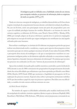 35
TEMASUnesp/Redefor•MóduloIV•Disciplina07
A inteligência pode ser definida como a habilidade criativa de um sistema
para manipular símbolos, ou processos de informação, dadas as exigências
da tarefa em questão. (1977, p. 17)
Tendo em vista essa concepção de inteligência, os trabalhos desenvolvidos na IA fraca dizem
respeito à simulação do comportamento humano durante a atividade de resolução de problemas.
No caso da IA forte, existe uma preocupação menor por parte dos pesquisadores para com
o grau de realidade psicológica humana dos modelos. Retirando o ser humano do centro do
universo cognitivo, os defensores da IA forte, como Newel e Simon (1972) e Minsky, (1976,
2006), por exemplo, julgam ser de pouca relevância a questão de se os processos empregados
pela máquina na execução de tarefas que exigem inteligência são semelhantes (ou não) àqueles
utilizados pelos seres humanos.
Para realizar a modelagem, os cientistas da IA elaboram um programa particular que possa
realizar uma determinada tarefa e consideram, a seguir, quais aspectos desse programa seriam
necessários para que um sistema qualquer executasse tal tarefa. Como indica Gonzalez (1984),
o pressuposto dessa técnica de modelagem é a de que os macroprocessos manifestos no com-
portamento inteligente podem ser devidamente explicados reduzindo-os a mecanismos simples,
átomos hipotéticos chamados “processos elementares de informação”. Os sistemas que executam
tais processos são conhecidos em IA como “sistemas de processamento de informação”.
Apesar dos resultados alcançados pelos modelos mecânicos construídos a partir da década de
1970, durante os anos de 1980 o entusiasmo dos pesquisadores foi progressivamente diminuído
diante das várias dificuldades que enfrentaram e que foram apontadas por filósofos como Baker
(1976), Dreyfus (1979) Searle (1980) que mostraram a fragilidade de pressupostos da IA na
explicação dos processos mentais. Especial crítica sofreu o pressuposto estritamente simbólico
da IA que desconsidera o papel do corpo nos processos cognitivos. Para lidar com essa dificul-
dade, os modelos de redes neurais artificiais entraram em cena.
(ii) Redes Neurais Artificiais
	 Na tentativa de superar as dificuldades enfrentadas pelos modelos tradicionais da IA,
de manipulação de símbolos, cientistas cognitivos (dentre os quais se destacam Hopfield, 1982;
Rumelhart e McClelland, 1986; Kohonen, 1989, dentre outros) propuseram a retomada de um
1
Sumário Ficha Bibliografia
4
2
3
 
