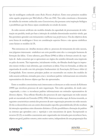 36
TEMASUnesp/Redefor•MóduloIV•Disciplina07
tipo de modelagem conhecido como Redes Neurais Artificiais. Entre esses primeiros modelos
estão aqueles propostos por McCulloch e Pitts em 1943. Tais redes constituem a ferramenta
de trabalho da vertente conhecida como Conexionismo; elas possuem certa inspiração biológica
e possibilitam que leis físicas sejam consideradas no estudo da mente.
As redes neurais artificiais são modelos dotados da capacidade de processamento de infor-
mação em paralelo, tendo por base a interação de unidades denominadas neurônio-símile, que
lhes permitem aprender com treinamento e melhorar suas performances. Um dos objetivos desta
nova forma de modelagem é levar em consideração aspectos físicos e não apenas simbólicos
como faziam os modelos da IA.
Não entraremos em detalhes técnicos sobre os processos de treinamento de redes neurais,
mas julgamos interessante estabelecer um certo paralelo entre eles e a concepção humeana de
formação das idéias. Como sabemos, para Hume (1996) as idéias se formam através da repe-
tição de dados sensoriais que se apresentam aos órgãos dos sentidos deixando uma impressão
no palco da mente. Tais impressões, inicialmente vívidas, são filtradas dando lugar às impres-
sões menos vívidas e mais abstratas, que constituem as idéias. Uma vez formadas, as idéias são
organizadas de acordo com três princípios fundamentais: (a) Associação; (b) Causa e efeito (c)
Contigüidade. Esses mesmos princípios podem ser encontrados em muitos dos modelos de
redes neurais artificiais, treinados para criar e reconhecer padrões informacionais nos estímulos
representativos de diversos objetos que lhes são apresentados.
Entre os modelos conexionistas mais interessantes se destacam as redes neurais de Kohonen
(1989) que envolvem processos de auto-organização. Tais redes aprendem, de modo auto-
-organizado, a criar e a reconhecer padrões informacionais em estímulos representativos de
diversos objetos. Uma reflexão filosófica dos processos de auto-organização em redes neurais
pode ser encontrado em Gonzalez (1992; 1996). Interessa ressaltar aqui, de forma resumida, as
seguintes características centrais dos processos de auto-organização presentes em redes neurais:
(1) eles se desenvolvem sem um centro direcionador especifico preestabelecido; (2) eles resultam
da interação espontânea entre elementos distintos e (3) eles possibilitam a formação de padrões
ou sistemas que aprendem com a repetição e com mecanismos de ajuste. Incorporando os
recursos (1)-(3), os modelos conexionista auto-organizados são treinados para reconhecer faces,
objetos em geral, padrões sonoros, entre muitos outros, independente de uma programação fixa
1
Sumário Ficha Bibliografia
4
2
3
 