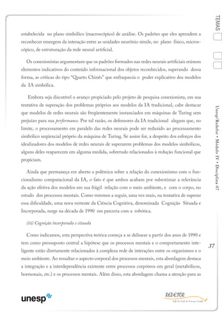 37
TEMASUnesp/Redefor•MóduloIV•Disciplina07
estabelecida no plano simbólico (macroscópico) de análise. Os padrões que eles aprendem a
reconhecer emergem da interação entre as unidades neurônio símile, no plano físico, micros-
cópico, de estruturação da rede neural artificial.
Os conexionistas argumentam que os padrões formados nas redes neurais artificiais reúnem
elementos indicativos do conteúdo informacional dos objetos reconhecidos, superando dessa
forma, as críticas do tipo “Quarto Chinês” que enfraquecia o poder explicativo dos modelos
da IA simbólica.
Embora seja discutível o avanço propiciado pelo projeto de pesquisa conexionista, em sua
tentativa de superação dos problemas próprios aos modelos da IA tradicional, cabe destacar
que modelos de redes neurais são freqüentemente instanciados em máquinas de Turing sem
prejuízo para sua performance. Por tal razão, os defensores da IA tradicional alegam que, no
limite, o processamento em paralelo das redes neurais pode ser reduzido ao processamento
simbólico seqüencial próprio da máquina de Turing. Se assim for, a despeito dos esforços dos
idealizadores dos modelos de redes neurais de superarem problemas dos modelos simbólicos,
alguns deles reaparecem em alguma medida, sobretudo relacionados à redução funcional que
propiciam.
Ainda que permaneça em aberto a polêmica sobre a relação do conexionismo com o fun-
cionalismo computacional da IA, o fato é que ambos acabam por subestimar a relevância
da ação efetiva dos modelos em sua frágil relação com o meio ambiente, e com o corpo, no
estudo dos processos mentais. Como veremos a seguir, uma vez mais, na tentativa de superar
essa dificuldade, uma nova vertente da Ciência Cognitiva, denominada Cognição Situada e
Incorporada, surge na década de 1990 em parceria com a robótica.
(iii) Cognição incorporada e situada
Como indicamos, esta perspectiva teórica começa a se delinear a partir dos anos de 1990 e
tem como pressuposto central a hipótese que os processos mentais e o comportamento inte-
ligente estão diretamente relacionados à complexa rede de interações entre os organismos e o
meio ambiente. Ao ressaltar o aspecto corporal dos processos mentais, esta abordagem destaca
a integração e a interdependência existente entre processos corpóreos em geral (metabólicos,
hormonais, etc.) e os processos mentais. Além disso, esta abordagem chama a atenção para as
1
Sumário Ficha Bibliografia
4
2
3
 