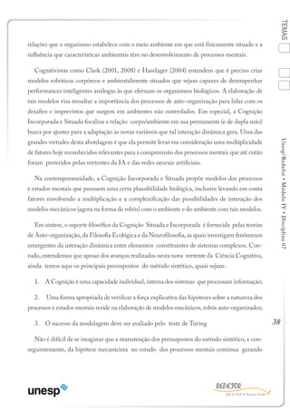 38
TEMASUnesp/Redefor•MóduloIV•Disciplina07
relações que o organismo estabelece com o meio ambiente em que está físicamente situado e a
influência que características ambientais têm no desenvolvimento de processos mentais.
Cognitivistas como Clark (2001, 2008) e Haselager (2004) entendem que é preciso criar
modelos robóticos corpóreos e ambientalmente situados que sejam capazes de desempenhar
performances inteligentes análogas às que efetuam os organismos biológicos. A elaboração de
tais modelos visa ressaltar a importância dos processos de auto-organização para lidar com os
desafios e imprevistos que surgem em ambientes não controlados. Em especial, a Cognição
Incorporada e Situada focaliza a relação corpo/ambiente em sua permanente (e de dupla mão)
busca por ajustes para a adaptação às novas variáveis que tal interação dinâmica gera. Uma das
grandes virtudes desta abordagem é que ela permite levar em consideração uma multiplicidade
de fatores hoje reconhecidos relevantes para a compreensão dos processos mentais que até então
foram preteridos pelas vertentes da IA e das redes neurais artificiais.
Na contemporaneidade, a Cognição Incorporada e Situada propõe modelos dos processos
e estados mentais que possuem uma certa plausibilidade biológica, inclusive levando em conta
fatores envolvendo a multiplicação e a complexificação das possibilidades de interação dos
modelos mecânicos (agora na forma de robôs) com o ambiente e do ambiente com tais modelos.
Em síntese, o suporte filosófico da Cognição Situada e Incorporada é fornecida pelas teorias
de Auto-organização, da Filosofia Ecológica e da Neurofilosofia, as quais investigam fenômenos
emergentes da interação dinâmica entre elementos constituintes de sistemas complexos. Con-
tudo, entendemos que apesar dos avanços realizados nesta nova vertente da Ciência Cognitiva,
ainda temos aqui os principais pressupostos do método sintético, quais sejam:
1.	 A Cognição é uma capacidade individual, interna dos sistemas que processam informação;
2.	 Uma forma apropriada de verificar a força explicativa das hipóteses sobre a natureza dos
processos e estados mentais reside na elaboração de modelos mecânicos, robôs auto-organizados;
3.	 O sucesso da modelagem deve ser avaliado pelo teste de Turing
Não é difícil de se imaginar que a manutenção dos pressupostos do método sintético, e con-
seguintemente, da hipótese mecanicista no estudo dos processos mentais continua gerando
1
Sumário Ficha Bibliografia
4
2
3
 