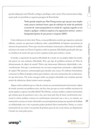 39
TEMASUnesp/Redefor•MóduloIV•Disciplina07
grande indignação entre filósofos, teólogos, psicólogos, entre outros. Uma amostra dessa indig-
nação pode ser percebida na seguinte passagem de Kravchenko:
Tenho grande respeito por Alan Turing mesmo que seja por uma simples
razão: poucos cientistas foram capaz de enfeitiçar de modo tão profundo
as mentes de outros pesquisadores no estudo da cognição,cegando-os em
relação a qualquer evidência empírica e/ou argumentos teóricos contra o
famigerada hipótese de que pensar é computar (2007).
Como indicamos no início deste Tema, a nossa problemática central, que organizou a presente
reflexão, consiste em apresentar evidências sobre a plausibilidade da hipótese mecanicista da
natureza do pensamento. Vimos que uma das motivações centrais para a elaboração de modelos
mecânicos da mente na Ciência Cognitiva reside na aparente dificuldade gerada pelo fato que
os estudiosos da mente têm que recorrer à própria mente para analisar a mente.
Contudo, o argumento da suposta dificuldade de a mente ser seu próprio objeto de estudo,
não parece ser uma autêntica dificuldade. Pois, que tipo de problema teríamos aí? Falta de
distanciamento do objeto de estudo? Talvez seja interessante diferenciar objetividade e não-
-envolvimento. Será que o envolvimento em um tema compromete seriamente a objetividade
do sujeito? Há inúmeros contraexemplos para desafiar esta crença. Os melhores historiadores
costumam ser filhos da própria cultura que estudam e, não raro, testemunhas dos acontecimen-
tos que descrevem. Um avião consegue medir sua própria velocidade com excelente precisão
através de inferências, dentre muitos outros exemplos.
Alguns críticos admitem que se o fato de a mente ser concomitantemente instrumento e objeto
de estudo constitui um problema sério, não fica claro por que ou como modelos mecânicos da
mente ajudam a superar esta dificuldade!? Em Direito, os juízes tendem a rejeitar testemunhas
que tenham grau de parentesco com o réu, nem tanto pelo fato de haver envolvimento emo-
cional (a vítima também costuma ter envolvimento emocional com o réu e, no entanto, seu
testemunho costuma ser muito valorizado), mas principalmente porque por questões de lealdade
ou solidariedade com o réu os parentes podem produzir falsos testemunhos. Porém, se a única
testemunha de um crime é um parente de primeiro grau do réu ou da vítima, seu depoimento
é levado em conta pelos juízes.
1
Sumário Ficha Bibliografia
4
2
3
 