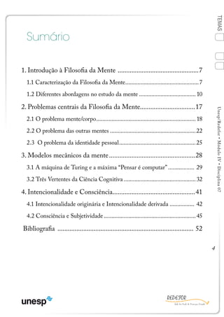 4
TEMASUnesp/Redefor•MóduloIV•Disciplina07
Sumário
1. Introdução à Filosofia da Mente ................................................7
1.1 Caracterização da Filosofia da Mente.................................................7
1.2 Diferentes abordagens no estudo da mente......................................10
2. Problemas centrais da Filosofia da Mente................................17
2.1 O problema mente/corpo..................................................................18
2.2 O problema das outras mentes.........................................................22
2.3 O problema da identidade pessoal...................................................25
3. Modelos mecânicos da mente...................................................28
3.1 A máquina de Turing e a máxima “Pensar é computar”.................. 29
3.2 Três Vertentes da Ciência Cognitiva................................................32
4. Intencionalidade e Consciência................................................41
4.1 Intencionalidade originária e Intencionalidade derivada................. 42
4.2 Consciência e Subjetividade.............................................................45
Bibliografia ................................................................................ 52
BLOCO 1
1
Ficha Bibliografia
4
2
3
Sumário
 
