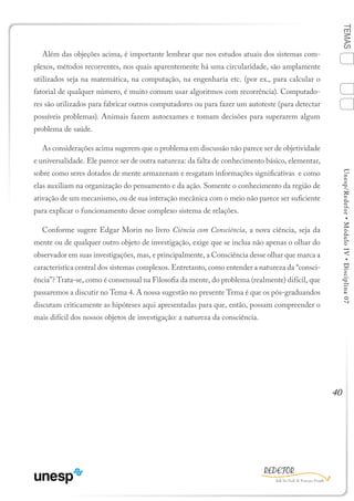 40
TEMASUnesp/Redefor•MóduloIV•Disciplina07
Além das objeções acima, é importante lembrar que nos estudos atuais dos sistemas com-
plexos, métodos recorrentes, nos quais aparentemente há uma circularidade, são amplamente
utilizados seja na matemática, na computação, na engenharia etc. (por ex., para calcular o
fatorial de qualquer número, é muito comum usar algoritmos com recorrência). Computado-
res são utilizados para fabricar outros computadores ou para fazer um autoteste (para detectar
possíveis problemas). Animais fazem autoexames e tomam decisões para superarem algum
problema de saúde.
As considerações acima sugerem que o problema em discussão não parece ser de objetividade
e universalidade. Ele parece ser de outra natureza: da falta de conhecimento básico, elementar,
sobre como seres dotados de mente armazenam e resgatam informações significativas e como
elas auxiliam na organização do pensamento e da ação. Somente o conhecimento da região de
ativação de um mecanismo, ou de sua interação mecânica com o meio não parece ser suficiente
para explicar o funcionamento desse complexo sistema de relações.
Conforme sugere Edgar Morin no livro Ciência com Consciência, a nova ciência, seja da
mente ou de qualquer outro objeto de investigação, exige que se inclua não apenas o olhar do
observador em suas investigações, mas, e principalmente, a Consciência desse olhar que marca a
característica central dos sistemas complexos. Entretanto, como entender a natureza da “consci-
ência”? Trata-se, como é consensual na Filosofia da mente, do problema (realmente) difícil, que
passaremos a discutir no Tema 4. A nossa sugestão no presente Tema é que os pós-graduandos
discutam criticamente as hipóteses aqui apresentadas para que, então, possam compreender o
mais difícil dos nossos objetos de investigação: a natureza da consciência.
1
Sumário Ficha Bibliografia
4
2
3
 