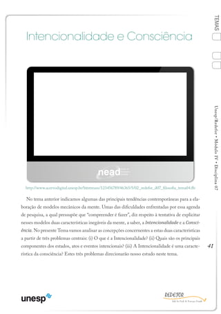 41
TEMASUnesp/Redefor•MóduloIV•Disciplina07
Intencionalidade e Consciência
No tema anterior indicamos algumas das principais tendências contemporâneas para a ela-
boração de modelos mecânicos da mente. Umas das dificuldades enfrentadas por essa agenda
de pesquisa, a qual pressupõe que “compreender é fazer”, diz respeito à tentativa de explicitar
nesses modelos duas características inegáveis da mente, a saber, a Intencionalidade e a Consci-
ência. No presente Tema vamos analisar as concepções concernentes a estas duas características
a partir de três problemas centrais: (i) O que é a Intencionalidade? (ii) Quais são os principais
componentes dos estados, atos e eventos intencionais? (iii) A Intencionalidade é uma caracte-
rística da consciência? Estes três problemas direcionarão nosso estudo neste tema.
http://www.acervodigital.unesp.br/bitstream/123456789/46365/5/02_redefor_d07_filosofia_tema04.flv
TEMA 4
1
Sumário Ficha Bibliografia
2
3
4
 