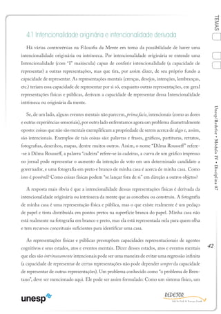 42
TEMASUnesp/Redefor•MóduloIV•Disciplina07
4.1 Intencionalidade originária e intencionalidade derivada
Há várias controvérsias na Filosofia da Mente em torno da possibilidade de haver uma
intencionalidade originária ou intrínseca. Por intencionalidade originária se entende uma
Intencionalidade (com “I” maiúscula) capaz de conferir intencionalidade (a capacidade de
representar) a outras representações, mas que tira, por assim dizer, de seu próprio fundo a
capacidade de representar. As representações mentais (crenças, desejos, intenções, lembranças,
etc.) teriam essa capacidade de representar por si só, enquanto outras representações, em geral
representações físicas e públicas, derivam a capacidade de representar dessa Intencionalidade
intrínseca ou originária da mente.
Se, de um lado, alguns eventos mentais não parecem, prima facie, intencionais (como as dores
e outras experiências sensoriais), por outro lado enfrentamos agora um problema diametralmente
oposto: coisas que não são mentais exemplificam a propriedade de serem acerca de algo e, assim,
são intencionais. Exemplos de tais coisas são: palavras e frases, gráficos, partituras, retratos,
fotografias, desenhos, mapas, dentre muitos outros. Assim, o nome “Dilma Rousseff” refere-
-se à Dilma Rousseff, a palavra “cadeira” refere-se às cadeiras, a curva de um gráfico impresso
no jornal pode representar o aumento da intenção de voto em um determinado candidato a
governador, e uma fotografia em preto e branco de minha casa é acerca de minha casa. Como
isso é possível? Como coisas físicas podem “se lançar fora de si” em direção a outros objetos?
A resposta mais óbvia é que a intencionalidade dessas representações físicas é derivada da
intencionalidade originária ou intrínseca da mente que as concebeu ou construiu. A fotografia
de minha casa é uma representação física e pública, mas o que existe realmente é um pedaço
de papel e tinta distribuída em pontos pretos na superfície branca do papel. Minha casa não
está realmente na fotografia em branco e preto, mas ela está representada nela para quem olha
e tem recursos conceituais suficientes para identificar uma casa.
As representações físicas e públicas pressupõem capacidades representacionais de agentes
cognitivos e seus estados, atos e eventos mentais. Dizer desses estados, atos e eventos mentais
que eles são intrinsecamente intencionais pode ser uma maneira de evitar uma regressão infinita
(a capacidade de representar de certas representações não pode depender sempre da capacidade
de representar de outras representações). Um problema conhecido como “o problema de Bren-
tano”, deve ser mencionado aqui. Ele pode ser assim formulado: Como um sistema físico, um
1
Sumário Ficha Bibliografia
2
3
4
 