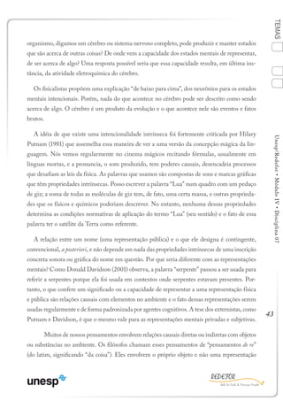 43
TEMASUnesp/Redefor•MóduloIV•Disciplina07
organismo, digamos um cérebro ou sistema nervoso completo, pode produzir e manter estados
que são acerca de outras coisas? De onde vem a capacidade dos estados mentais de representar,
de ser acerca de algo? Uma resposta possível seria que essa capacidade resulta, em última ins-
tância, da atividade eletroquímica do cérebro.
Os fisicalistas propõem uma explicação “de baixo para cima”, dos neurônios para os estados
mentais intencionais. Porém, nada do que acontece no cérebro pode ser descrito como sendo
acerca de algo. O cérebro é um produto da evolução e o que acontece nele são eventos e fatos
brutos.
A idéia de que existe uma intencionalidade intrínseca foi fortemente criticada por Hilary
Putnam (1981) que assemelha essa maneira de ver a uma versão da concepção mágica da lin-
guagem. Nós vemos regularmente no cinema mágicos recitando fórmulas, usualmente em
línguas mortas, e a pronuncia, o som produzido, tem poderes causais, desencadeia processos
que desafiam as leis da física. As palavras que usamos são compostas de sons e marcas gráficas
que têm propriedades intrínsecas. Posso escrever a palavra “Lua” num quadro com um pedaço
de giz; a soma de todas as moléculas de giz tem, de fato, uma certa massa, e outras proprieda-
des que os físicos e químicos poderiam descrever. No entanto, nenhuma dessas propriedades
determina as condições normativas de aplicação do termo “Lua” (seu sentido) e o fato de essa
palavra ter o satélite da Terra como referente.
A relação entre um nome (uma representação pública) e o que ele designa é contingente,
convencional, a posteriori, e não depende em nada das propriedades intrínsecas de uma inscrição
concreta sonora ou gráfica do nome em questão. Por que seria diferente com as representações
mentais? Como Donald Davidson (2001) observa, a palavra “serpente” passou a ser usada para
referir a serpentes porque ela foi usada em contextos onde serpentes estavam presentes. Por-
tanto, o que confere um significado ou a capacidade de representar a uma representação física
e pública são relações causais com elementos no ambiente e o fato dessas representações serem
usadas regularmente e de forma padronizada por agentes cognitivos. A tese dos externistas, como
Putnam e Davidson, é que o mesmo vale para as representações mentais privadas e subjetivas.
	 Muitos de nossos pensamentos envolvem relações causais diretas ou indiretas com objetos
ou substâncias no ambiente. Os filósofos chamam esses pensamentos de “pensamentos de re”
(do latim, significando “da coisa”). Eles envolvem o próprio objeto e não uma representação
1
Sumário Ficha Bibliografia
2
3
4
 