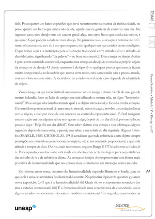 44
TEMASUnesp/Redefor•MóduloIV•Disciplina07
dele. Posso querer um barco especifico que eu vi recentemente na marina da minha cidade, ou
posso querer um barco que ainda não existe, aquele que eu gostaria de construir um dia. No
segundo caso, meu desejo tem um caráter geral: algo, um certo barco que ainda não existe, é
qualquer X que poderia satisfazer meu desejo. No primeiro caso, a situação é totalmente dife-
rente: o barco existe, eu o vi, é esse que eu quero, não qualquer um que satisfaz certas condições.
O que temos aqui é a motivação para a distinção tradicional entre atitudes de re e atitudes de
dicto (do latim, significando “da palavra” – ou frase ou conceito). Uma crença ou desejo de dicto
é geral e tem conteúdo conceitual, enquanto uma crença ou desejo de re envolve o próprio objeto
da crença ou do desejo. O desejo amoroso é do tipo de re: qualquer pessoa apaixonada ficaria
muito decepcionada ao descobrir que, numa certa noite, está namorando não a pessoa amada,
mas um clone ou uma sósia! A identidade do estado mental neste caso depende da identidade
do objeto.
Vamos imaginar que estou visitando um museu com um amigo e diante da tela de uma grande
mestre holandês, bem ao lado do amigo que está olhando a mesma tela, eu digo: “Impressio-
nante!” Meu amigo sabe imediatamente qual é o objeto intencional, o foco da minha emoção.
O conteúdo representacional do meu estado mental, nesta situação, envolve uma relação direta
com o objeto, e não por meio de um conceito ou conteúdo representacional. É fácil imaginar
uma situação em que alguém refere sem querer a algo; depois de um dia difícil, por exemplo, eu
penso e digo: “Hoje foi um dia difícil”. Sem saber, formei essa crença e essa afirmação alguns
segundos depois de meia noite, e passei, sem saber, a me referir ao dia seguinte. Alguns filóso-
fos (SEARLE, 1983; CHISHOLM, 1981) acreditam que toda referência a um objeto sempre
pressupõe um conteúdo representacional completo, isto é, um conteúdo proposicional, e que toda
atitude é sempre de dicto. Outros, mais numerosos, seguem Burge (1977) e admitem atitudes de
re. Por enquanto, essa discussão está ainda em aberto, com certa vantagem para os partidários
das atitudes de re e da referência direta. As crenças e desejos de re representam uma forma mais
primitiva de intencionalidade que nos coloca mais diretamente em interação com o mundo.
Em síntese, neste tema, tratamos da Intencionalidade segundo Brentano e Searle, para os
quais ela é uma característica fundamental da mente. No primeiro tópico três questões guiaram
nossa exposição: (i) O que é a Intencionalidade? (ii) Quais são os componentes essenciais dos
atos e estados intencionais? (iii) É a Intencionalidade uma característica da consciência, ou se
alguns estados inconscientes não seriam também intencionais? Em seguida, examinemos as
1
Sumário Ficha Bibliografia
2
3
4
 