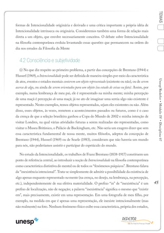 45
TEMASUnesp/Redefor•MóduloIV•Disciplina07
formas de Intencionalidade originária e derivada e uma critica importante a própria idéia de
Intencionalidade intrínseca ou originária. Consideremos também uma forma de relação mais
direta a um objeto, que envolve necessariamente conceitos. O debate sobre Intencionalidade
na filosofia contemporânea evoluiu levantando essas questões que permanecem na ordem do
dia nos estudos da Filosofia da Mente
4.2 Consciência e subjetividade
(i) No que diz respeito ao primeiro problema, a partir das concepções de Brentano (1944) e
Husserl (1969), a Intencionalidade pode ser definida de maneira simples por meio da característica
de atos, eventos e estados mentais conterem um objeto representado (existente ou não), ou de serem
acerca de algo, ou ainda de serem orientados para um objeto (ou estado de coisas ou fato). Assim, por
exemplo, numa lembrança de meu pai, ele é representado na minha mente; minha percepção
de uma maçã é percepção de uma maçã; já no ato de imaginar uma sereia algo não existente é
representado. Nestes exemplos, temos objetos representados, sejam eles existentes ou não. Além
disso, esses objetos, às vezes, remetem a acontecimentos passados ou futuros, como é o caso
da crença de que a seleção brasileira ganhou a Copa do Mundo de 2002 e minha intenção de
visitar Londres, na qual várias atividades futuras a serem realizadas são representadas, como
visitar o Museu Britânico, o Palácio de Buckingham, etc. Não seria um exagero dizer que sem
essa característica fundamental de nossa mente, muitos filósofos, adeptos da concepção de
Brentano (1944), Husserl (1969) ou de Searle (1983), consideram que não haveria um mundo
para nós, não poderíamos assistir e participar do espetáculo do mundo.
No estudo da Intencionalidade, os trabalhos de Franz Brentano (1838-1917) constituem um
ponto de referência central, ao introduzir a noção de Intencionalidade na filosofia contemporânea
como característica distintiva do mental ou de todos os “fenômenos psíquicos”. Brentano falava
da “inexistência intencional”. Trata-se simplesmente de admitir a possibilidade da existência de
algo apenas enquanto representado na mente (na crença, no desejo, na lembrança, na percepção,
etc.), independentemente de sua efetiva materialidade. O prefixo “in” de “inexistência” é um
prefixo de localização, não de negação; a palavra “inexistência” significa o mesmo que “existir
em”, mais precisamente, existir em uma representação. Em uma fotografia de meu filho, por
exemplo, na medida em que é apenas uma representação, ele inexiste intencionalmente (mas
não realmente) na foto. Nenhum fenômeno físico exibe essa característica, própria dos estados,
1
Sumário Ficha Bibliografia
2
3
4
 