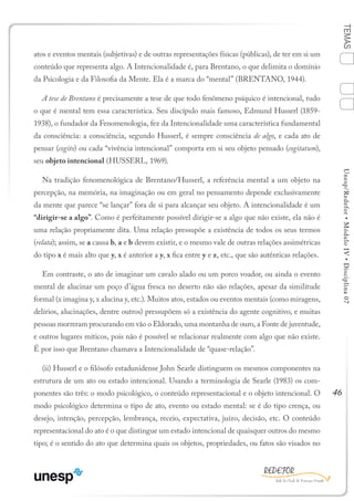 46
TEMASUnesp/Redefor•MóduloIV•Disciplina07
atos e eventos mentais (subjetivas) e de outras representações físicas (públicas), de ter em si um
conteúdo que representa algo. A Intencionalidade é, para Brentano, o que delimita o domínio
da Psicologia e da Filosofia da Mente. Ela é a marca do “mental” (BRENTANO, 1944).
A tese de Brentano é precisamente a tese de que todo fenômeno psíquico é intencional, tudo
o que é mental tem essa característica. Seu discípulo mais famoso, Edmund Husserl (1859-
1938), o fundador da Fenomenologia, fez da Intencionalidade uma característica fundamental
da consciência: a consciência, segundo Husserl, é sempre consciência de algo, e cada ato de
pensar (cogito) ou cada “vivência intencional” comporta em si seu objeto pensado (cogitatum),
seu objeto intencional (HUSSERL, 1969).
Na tradição fenomenológica de Brentano/Husserl, a referência mental a um objeto na
percepção, na memória, na imaginação ou em geral no pensamento depende exclusivamente
da mente que parece “se lançar” fora de si para alcançar seu objeto. A intencionalidade é um
“dirigir-se a algo”. Como é perfeitamente possível dirigir-se a algo que não existe, ela não é
uma relação propriamente dita. Uma relação pressupõe a existência de todos os seus termos
(relata); assim, se a causa b, a e b devem existir, e o mesmo vale de outras relações assimétricas
do tipo x é mais alto que y, x é anterior a y, x fica entre y e z, etc., que são autênticas relações.
Em contraste, o ato de imaginar um cavalo alado ou um porco voador, ou ainda o evento
mental de alucinar um poço d’água fresca no deserto não são relações, apesar da similitude
formal (x imagina y, x alucina y, etc.). Muitos atos, estados ou eventos mentais (como miragens,
delírios, alucinações, dentre outros) pressupõem só a existência do agente cognitivo, e muitas
pessoas morreram procurando em vão o Eldorado, uma montanha de ouro, a Fonte de juventude,
e outros lugares míticos, pois não é possível se relacionar realmente com algo que não existe.
É por isso que Brentano chamava a Intencionalidade de “quase-relação”.
(ii) Husserl e o filósofo estadunidense John Searle distinguem os mesmos componentes na
estrutura de um ato ou estado intencional. Usando a terminologia de Searle (1983) os com-
ponentes são três: o modo psicológico, o conteúdo representacional e o objeto intencional. O
modo psicológico determina o tipo de ato, evento ou estado mental: se é do tipo crença, ou
desejo, intenção, percepção, lembrança, receio, expectativa, juízo, decisão, etc. O conteúdo
representacional do ato é o que distingue um estado intencional de quaisquer outros do mesmo
tipo; é o sentido do ato que determina quais os objetos, propriedades, ou fatos são visados no
1
Sumário Ficha Bibliografia
2
3
4
 