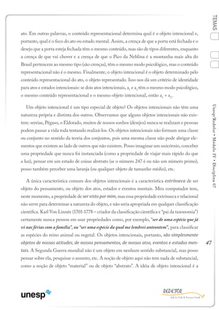47
TEMASUnesp/Redefor•MóduloIV•Disciplina07
ato. Em outras palavras, o conteúdo representacional determina qual é o objeto intencional e,
portanto, qual é o foco do ato ou estado mental. Assim, a crença de que a porta está fechada e o
desejo que a porta esteja fechada têm o mesmo conteúdo, mas são de tipos diferentes, enquanto
a crença de que vai chover e a crença de que o Pico da Neblina é a montanha mais alta do
Brasil pertencem ao mesmo tipo (são crenças), têm o mesmo modo psicológico, mas o conteúdo
representacional não é o mesmo. Finalmente, o objeto intencional é o objeto determinado pelo
conteúdo representacional do ato, o objeto representado. Isso nos dá um critério de identidade
para atos e estados intencionais: se dois atos intencionais, a1
e a2
têm o mesmo modo psicológico,
o mesmo conteúdo representacional e o mesmo objeto intencional, então a1
= a2
.
Um objeto intencional é um tipo especial de objeto? Os objetos intencionais não têm uma
natureza própria e distinta dos outros. Observamos que alguns objetos intencionais não exis-
tem: sereias, Pégaso, o Eldorado, muitos de nossos sonhos (desejos) nunca se realizam e pessoas
podem passar a vida toda tentando realizá-los. Os objetos intencionais não formam uma classe
ou conjunto no sentido da teoria dos conjuntos, pois uma mesma classe não pode abrigar ele-
mentos que existem ao lado de outros que não existem. Posso imaginar um unicórnio, conceber
uma propriedade que nunca foi instanciada (como a propriedade de viajar mais rápido do que
a luz), pensar em um estado de coisas abstrato (se o número 247 é ou não um número primo),
posso também perceber uma laranja (ou qualquer objeto de tamanho médio), etc.
A única característica comum dos objetos intencionais é a característica extrínseca de ser
objeto do pensamento, ou objeto dos atos, estados e eventos mentais. Meu computador tem,
neste momento, a propriedade de ser visto por mim, mas essa propriedade extrínseca e relacional
não serve para determinar a natureza do objeto, e não seria apropriada em qualquer classificação
científica. Karl Von Linnée (1701-1778 – criador da classificação científica e “pai da taxonomia”)
certamente nunca pensou em usar propriedades como, por exemplo, “ser de uma espécie que já
vi nas férias com a família”, ou “ser uma espécie da qual me lembrei anteontem”, para classificar
as espécies do reino animal ou vegetal. Os objetos intencionais, portanto, são simplesmente
objetos de nossas atitudes, de nossos pensamentos, de nossos atos, eventos e estados men-
tais. A Segunda Guerra mundial não é um objeto em nenhum sentido substancial, mas posso
pensar sobre ela, pesquisar o assunto, etc. A noção de objeto aqui não tem nada de substancial,
como a noção de objeto “material” ou de objeto “abstrato”. A idéia de objeto intencional é a
1
Sumário Ficha Bibliografia
2
3
4
 