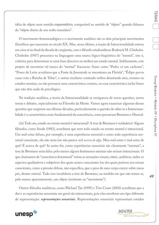 48
TEMASUnesp/Redefor•MóduloIV•Disciplina07
idéia de objeto num sentido esquemático, comparável ao sentido de “objeto” quando falamos
do “objeto direto de um verbo transitivo”.
O movimento fenomenológico e o movimento analítico são os dois principais movimentos
filosóficos que nasceram no século XX. Mas, nesse último, a noção de Intencionalidade entrou
em cena só no final da década de cinqüenta, com o filósofo estadunidense Roderick M. Chisholm.
Chisholm (1957) procurava na linguagem uma marca lógico-lingüística do “mental”, isto é,
critérios para determinar se uma frase descreve ou atribui um estado mental. Infelizmente, este
projeto de encontrar tal marca do “mental” fracassou: frases como “Pedro vê um cachorro”,
“Ponce de León acreditava que a Fonte de Juventude se encontrava na Flórida”, “Édipo queria
casar com a Rainha de Tebas”, e outras similares contendo verbos denotando atos, eventos ou
estados mentais, ou não possuem uma característica comum, ou essa característica inclui frases
que não têm nada de psicológico.
Na tradição analítica, a teoria da Intencionalidade se enriqueceu de novas questões, novos
temas e debates, especialmente na Filosofia da Mente. Vamos agora examinar algumas dessas
questões que surgiram nas últimas décadas, particularmente a questão de saber se a Intenciona-
lidade é a característica mais fundamental da consciência, como pensavam Brentano e Husserl.
(iii) Todo ato, estado ou evento mental é intencional? A tese de Brentano é verdadeira? Alguns
filósofos, como Searle (1983), acreditam que nem todo estado ou evento mental é intencional.
Um mal-estar difuso, por exemplo, é uma experiência sensorial e como toda experiência sen-
sorial consciente, ela não seria (ou não parece ser) acerca de algo. Meu mal-estar é mal-estar de
quê? É acerca de quê? Se assim for, como experiências sensoriais são claramente “mentais”, a
tese de Brentano seria falsa: pelo menos alguns fenômenos mentais não seriam intencionais. O
que chamamos de “consciência fenomenal” reúne as sensações visuais, táteis, auditivas, todos os
aspectos qualitativos e subjetivos dos quais somos conscientes (ou dos quais podemos nos tornar
conscientes, como a pressão difusa, não específica, que o peso de meu corpo exerce sobre meus
pés, dentre outros). Tudo isso invalidaria a tese de Brentano, na medida em que não temos aí,
pelo menos aparentemente, um objeto (existente ou “inexistente”).
Outros filósofos analíticos, como Michael Tye (1995) e Tim Crane (2001) acreditam que a
dor e as experiências sensoriais em geral são intencionais, pois elas envolvem um tipo diferente
de representação: representações sensoriais. Representações sensoriais representam estados
1
Sumário Ficha Bibliografia
2
3
4
 