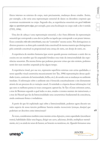 49
TEMASUnesp/Redefor•MóduloIV•Disciplina07
físicos internos ou externos do corpo, mais precisamente, mudanças desses estados. Assim,
por exemplo, a dor seria uma representação sensorial de danos ou desordens corporais que
ocorreram recentemente no corpo. Segundo eles, as experiências sensoriais em geral indicam
algo ou apontam para algo, por exemplo, para uma localização no corpo onde a dor é sentida
(TYE, 1996).
Uma dor de cabeça é uma representação sensorial, e ela é bem diferente da representação
sensorial que corresponde a uma dor no joelho ou àquela que corresponde a um prazer intenso.
Esses conteúdos não são conceituais, mas são “conteúdos” mesmo assim. Nós distinguimos os
diversos prazeres e as dores pelo conteúdo (não conceitual) da mesma maneira que distinguimos
pelo conteúdo conceitual ou proposicional uma crença de outra, um desejo de outro, etc.
A experiência do membro fantasma (que ocorre quando pessoas continuam a sentir dor ou
coceira em um membro que foi amputado) fortalece essa visão da intencionalidade das expe-
riências sensoriais. Da mesma forma que podemos procurar coisas que não existem, podemos
sentir dor num membro amputado já faz algum tempo.
A experiência visual, por sua vez, representa superfícies externas com certas qualidades, e
nosso aparelho visual construiria mecanicamente (ver Tye, 1996) representações dessas quali-
dades (cores, contrastes de luminosidade, brilho, etc.), de acordo com as mudanças no ambiente
imediato. A informação sobre o ambiente não é fornecida conceitualmente e sim diretamente
através de um processo de co-variação causal. A variedade e a riqueza dessas informações é tal
que nem os melhores poetas às vezes conseguem capturá-las. Se Tye e Crane estiverem certos,
a tese de Brentano segundo a qual todos os atos, estados e eventos mentais são intencionais, e
a tese de Husserl que faz da Intencionalidade uma característica fundamental da consciência,
ainda continuam firmes e verdadeiras.
A partir do que foi explicitado aqui sobre a Intencionalidade, podemos agora discutir um
outro aspecto de nosso terceiro problema: haveria estados inconscientes (crenças, desejos) que
poderiam ser descritos como intencionais?
Às vezes, consideramos também como mentais certas disposições, como capacidades (reconhecer
rostos), habilidades (falar uma língua, dirigir um carro, adicionar, dividir, multiplicar mental-
mente, etc.), ou ainda ter senso de humor, ser honesto ou mentiroso, etc. Quando formamos uma
1
Sumário Ficha Bibliografia
2
3
4
 