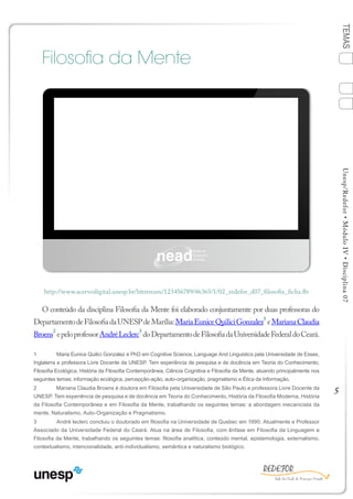 5
TEMASUnesp/Redefor•MóduloIV•Disciplina07
Filosofia da Mente
O conteúdo da disciplina Filosofia da Mente foi elaborado conjuntamente por duas professoras do
DepartamentodeFilosofiadaUNESPdeMarília:MariaEuniceQuiliciGonzalez
1
eMarianaClaudia
Broens
2
epeloprofessorAndréLeclerc
3
doDepartamentodeFilosofiadaUniversidadeFederaldoCeará.
1	 Maria Eunice Quilici Gonzalez é PhD em Cognitive Science, Language And Linguistics pela Universidade de Essex,
Inglaterra e professora Livre Docente da UNESP. Tem experiência de pesquisa e de docência em Teoria do Conhecimento,
Filosofia Ecológica, História da Filosofia Contemporânea, Ciência Cognitiva e Filosofia da Mente, atuando principalmente nos
seguintes temas: informação ecológica, percepção-ação, auto-organização, pragmatismo e Ética da Informação.
2	 Mariana Claudia Broens é doutora em Filosofia pela Universidade de São Paulo e professora Livre Docente da
UNESP. Tem experiência de pesquisa e de docência em Teoria do Conhecimento, História da Filosofia Moderna, História
da Filosofia Contemporânea e em Filosofia da Mente, trabalhando os seguintes temas: a abordagem mecanicista da
mente, Naturalismo, Auto-Organização e Pragmatismo.
3	 André leclerc concluiu o doutorado em filosofia na Universidade de Quebec em 1990. Atualmente e Professor
Associado da Universidade Federal do Ceará. Atua na área de Filosofia, com ênfase em Filosofia da Linguagem e
Filosofia da Mente, trabalhando os seguintes temas: filosofia analítica, conteúdo mental, epistemologia, externalismo,
contextualismo, intencionalidade, anti-individualismo, semântica e naturalismo biológico.
http://www.acervodigital.unesp.br/bitstream/123456789/46365/1/02_redefor_d07_filosofia_ficha.flv
BLOCO 2
1
Sumário Bibliografia
4
2
3
Ficha
 