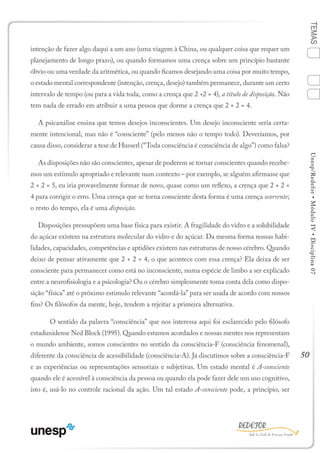 50
TEMASUnesp/Redefor•MóduloIV•Disciplina07
intenção de fazer algo daqui a um ano (uma viagem à China, ou qualquer coisa que requer um
planejamento de longo prazo), ou quando formamos uma crença sobre um princípio bastante
óbvio ou uma verdade da aritmética, ou quando ficamos desejando uma coisa por muito tempo,
o estado mental correspondente (intenção, crença, desejo) também permanece, durante um certo
intervalo de tempo (ou para a vida toda, como a crença que 2 +2 = 4), a título de disposição. Não
tem nada de errado em atribuir a uma pessoa que dorme a crença que 2 + 2 = 4.
A psicanálise ensina que temos desejos inconscientes. Um desejo inconsciente seria certa-
mente intencional, mas não é “consciente” (pelo menos não o tempo todo). Deveríamos, por
causa disso, considerar a tese de Husserl (“Toda consciência é consciência de algo”) como falsa?
As disposições não são conscientes, apesar de poderem se tornar conscientes quando recebe-
mos um estímulo apropriado e relevante num contexto – por exemplo, se alguém afirmasse que
2 + 2 = 5, eu iria provavelmente formar de novo, quase como um reflexo, a crença que 2 + 2 =
4 para corrigir o erro. Uma crença que se torna consciente desta forma é uma crença ocorrente;
o resto do tempo, ela é uma disposição.
Disposições pressupõem uma base física para existir. A fragilidade do vidro e a solubilidade
do açúcar existem na estrutura molecular do vidro e do açúcar. Da mesma forma nossas habi-
lidades, capacidades, competências e aptidões existem nas estruturas de nosso cérebro. Quando
deixo de pensar ativamente que 2 + 2 = 4, o que acontece com essa crença? Ela deixa de ser
consciente para permanecer como está no inconsciente, numa espécie de limbo a ser explicado
entre a neurofisiologia e a psicologia? Ou o cérebro simplesmente toma conta dela como dispo-
sição “física” até o próximo estimulo relevante “acordá-la” para ser usada de acordo com nossos
fins? Os filósofos da mente, hoje, tendem a rejeitar a primeira alternativa.
	 O sentido da palavra “consciência” que nos interessa aqui foi esclarecido pelo filósofo
estadunidense Ned Block (1995). Quando estamos acordados e nossas mentes nos representam
o mundo ambiente, somos conscientes no sentido da consciência-F (consciência fenomenal),
diferente da consciência de acessibilidade (consciência-A). Já discutimos sobre a consciência-F
e as experiências ou representações sensoriais e subjetivas. Um estado mental é A-consciente
quando ele é acessível à consciência da pessoa ou quando ela pode fazer dele um uso cognitivo,
isto é, usá-lo no controle racional da ação. Um tal estado A-consciente pode, a princípio, ser
1
Sumário Ficha Bibliografia
2
3
4
 