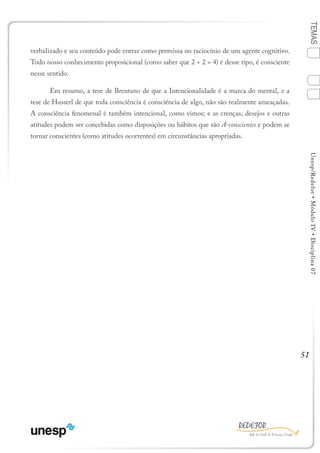 51
TEMASUnesp/Redefor•MóduloIV•Disciplina07
verbalizado e seu conteúdo pode entrar como premissa no raciocínio de um agente cognitivo.
Todo nosso conhecimento proposicional (como saber que 2 + 2 = 4) é desse tipo, é consciente
nesse sentido.
	 Em resumo, a tese de Brentano de que a Intencionalidade é a marca do mental, e a
tese de Husserl de que toda consciência é consciência de algo, não são realmente ameaçadas.
A consciência fenomenal é também intencional, como vimos; e as crenças, desejos e outras
atitudes podem ser concebidas como disposições ou hábitos que são A-conscientes e podem se
tornar conscientes (como atitudes ocorrentes) em circunstâncias apropriadas.
1
Sumário Ficha Bibliografia
2
3
4
 