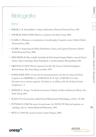 52
TEMASUnesp/Redefor•MóduloIV•Disciplina07
Bibliografia
Tema 1
•	 BAKER, L. R. Saving Belief: a critique of phsicalism, Princeton University Press, 1987.
•	 CHURCHLAND, P (1988). Matéria e consciência. São Paulo: Unesp, 2004.
•	 CLARK, A. Mindware: an introduction to the philosophy of cognitive science. Oxford: Oxford
University Press, 2001.
•	 CLARK, A. Supersizing the Mind: Embodiment, Action, and Cognitive Extension. Oxford:
Oxford University Press, 2008.
•	 DESCARTES, R. Obra escolhida. Introdução de Giles Gaston-Granger, Prefácio e notas de Gerard
Lebrun. Trad. J. Guinsburg e Bento Prado Junior. 3. ed. Rio de Janeiro: Bertrand Brasil, 1994.
•	 DREYFUS, H. (1972). What Computers Can’t Do: The Limits of Artificial Intelligence.
Revised edition. New York: Harper and Row, 1979.
•	 HASELAGER, W.F.G. O mal estar do representacionismo: sete dores de cabeça da Ciência
Cognitiva. In: FERREIRA, A.; GONZALEZ, M. E. Q A.; COELHO, J. G. (eds.).
Encontros com as ciências cognitivas. São Paulo: [s. n.], 2004, p. 105-120. (Coleção Estudos
Cognitivos), v. 4.
•	 HODGES, A. Turing – Um filósofo da natureza. Tradução de Marcos Barbosa de Oliveira. São
Paulo: Unesp, 2001.
•	 PLACE, U.T. Is Consciousness a Brain Process? British Journal of Psychology, p. 44-50, n. 47, 1956.
•	 PUTNAM, H. (1960) The nature of mental states. In: LYCAN, W. Mind and cognition: an
anthology. 2nd. ed. Oxford: Blackwell Publications, 1999.
•	 RYLE, G. (1949) The concept of mind. London: Penguin, 2000.
BLOCO 3
1
Sumário Ficha
4
2
3
Bibliografia
 