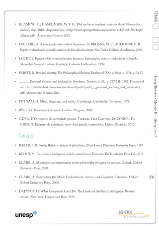 54
TEMASUnesp/Redefor•MóduloIV•Disciplina07
•	 KLAMING, L.; HASELAGER, W. F. G.. Did my brain implant make me do it? Neuroethics
[online], Sep. 2010. Disponível em: <http://www.springerlink.com/content/k115710337804xq6/
fulltext.pdf>. Acesso em: 03 maio 2011.
•	 LECLERC, A. A concepção externalista de pessoa. In: BROENS, M. C.; MILIDONI, C. B.
Sujeito e identidade pessoal: estudos de filosofia da mente. São Paulo: Cultura Acadêmica, 2003.
•	 LOCKE. J. Ensaio sobre o entendimento humano. Introdução, notas e tradução de Eduardo
Abranches Soveral. Lisboa: Fundação Calouste Gulbenkian. 1999.
•	 PARFIT, D. Personal identity. The Philosophical Review, Durham (USA), v. 80, n. 1, 1971, p. 03-27.
•	 ______ Personal identity and racionality. Synthese, Toronto, n. 53, p. 227-241, 1982. Disponível
em: <http://individual.utoronto.ca/stafforini/parfit/parfit_-_personal_identity_and_rationality.
pdf>. Acesso em: 11 maio 2011.
•	 PUTNAM, H. Mind, language, and reality. Cambridge: Cambridge University, 1975.
•	 RYLE, G. The concept of mind. London: Penguin, 2000.
•	 SIDER, T. O conceito de identidade pessoal. Tradução Vitor Guerreiro. In: CONEE , E.;
SIDER, T. Enigmas da existência: uma visita guiada à metafísica. Lisboa: Bizâncio, 2010.
Tema 3
•	 BAKER, L. R. Saving Belief: a critique of phsicalism, [New Jersey]: Princeton University Press, 1987.
•	 BODEN, M. The artificial intelligence and the natural man. Hassocks: The Harvbester Press Ltd., 1977.
•	 CLARK, A. Mindware: an introduction to the philosophy of cognitive science. Oxford: Oxford
University Press, 2001.
•	 CLARK, A. Supersizing the Mind: Embodiment, Action, and Cognitive Extension. Oxford:
Oxford University Press, 2008.
•	 DREYFUS, H. What Computers Can’t Do: The Limits of Artificial Intelligence. Revised
edition. New York: Harper and Row, 1979.
1
Sumário Ficha
4
2
3
Bibliografia
 