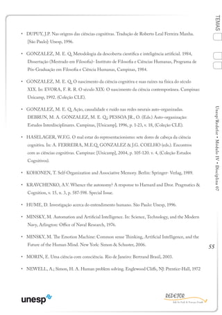55
TEMASUnesp/Redefor•MóduloIV•Disciplina07
•	 DUPUY, J.P. Nas origens das ciências cognitivas. Tradução de Roberto Leal Ferreira Manha.
[São Paulo]: Unesp, 1996.
•	 GONZALEZ, M. E. Q. Metodologia da descoberta científica e inteligência artificial. 1984,
Dissertação (Mestrado em Filosofia)- Instituto de Filosofia e Ciências Humanas, Programa de
Pós-Graduação em Filosofia e Ciência Humanas, Campinas, 1984.
•	 GONZALEZ, M. E. Q. O nascimento da ciência cognitiva e suas raízes na física do século
XIX. In: EVORA, F. R. R. O século XIX: O nascimento da ciência contemporânea. Campinas:
Unicamp, 1992. (Coleção CLE).
•	 GONZALEZ, M. E. Q. Ação, causalidade e ruído nas redes neurais auto-organizadas.
DEBRUN, M. A. GONZALEZ, M. E. Q.; PESSOA JR., O. (Eds.) Auto-organização:
Estudos Interdisciplinares. Campinas, [Unicamp], 1996, p. 1-23, v. 18, (Coleção CLE).
•	 HASELAGER, W.F.G. O mal estar do representacionismo: sete dores de cabeça da ciência
cognitiva. In: A. FERREIRA, M.E.Q. GONZALEZ & J.G. COELHO (eds.). Encontros
com as ciências cognitivas. Campinas: [Unicamp], 2004, p. 105-120. v. 4, (Coleção Estudos
Cognitivos).
•	 KOHONEN, T. Self-Organization and Associative Memory. Berlin: Springer- Verlag, 1989.
•	 KRAVCHENKO, A.V. Whence the autonomy? A response to Harnard and Dror. Pragmatics &
Cognition, v. 15, n. 3, p. 587-598. Special Issue.
•	 HUME, D. Investigação acerca do entendimento humano. São Paulo: Unesp, 1996.
•	 MINSKY, M. Automation and Artificial Intelligence. In: Science, Technology, and the Modern
Navy, Arlington: Office of Naval Research, 1976.
•	 MINSKY, M. The Emotion Machine: Common sense Thinking, Artificial Intelligence, and the
Future of the Human Mind. New York: Simon & Schuster, 2006.
•	 MORIN, E. Uma ciência com consciência. Rio de Janeiro: Bertrand Brasil, 2003.
•	 NEWELL, A.; Simon, H. A. Human problem solving. Englewood Cliffs, NJ: Prentice-Hall, 1972
1
Sumário Ficha
4
2
3
Bibliografia
 