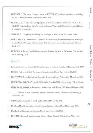 56
TEMASUnesp/Redefor•MóduloIV•Disciplina07
•	 PUTNAM, H. The nature of mental states. In: LYCAN, W. Mind and cognition: an anthology.
2nd. ed. Oxford: Blackwell Publications, 1960-1999.
•	 SEARLE, J. R. Minds, brains, and programs. Behavioral and Brain Sciences, v. 3 n. 3, p. 417-
457, 1980. Disponível em: <http://www.bbsonline.org/Preprints/OldArchive/bbs.searle2.html>.
Acessado em: 4 maio 2011.
•	 TURING, A. ‘Computing Machinery and Intelligence’. Mind, n. 59, p. 433–460, 1950.
•	 DESCARTES, R. Obra escolhida. Tradução de J. Guinsburg e Bento Prado Junior, introdução
de Giles Gaston-Granger, prefácio e notas de Gerard Lebrun. 3. ed. Rio de Janeiro: Bertrand
Brasil, 1994.
•	 HODGES, A. Turing: Um filósofo da natureza. Tradução de Marcos Barbosa de Oliveira. São
Paulo: Edunesp, 2001.
Tema 4
•	 Benoist, Jocelyn. Sens et sensibilité: l’intentionnalité en contexte. Paris: Les Editions du Cerf, 2009.
•	 BLOCK, Ned; et al. (Org.). The nature of consciousness. Cambridge, USA: MIT, 1995.
•	 BRENTANO, Franz. Psychologie d’un point de vue empirique. Paris: Aubier-Montaigne, 1944.
•	 BURGE, Tyler. “Belief de re”. Journal of Philosophy, Columbia, USA, v. 74, n. 6, jun. 1977, p. 338-362.
•	 CHISHOLM, Roderick M. Perceiving: a philosophical study. Ithaca, USA: Cornell University, 1957.
•	 ______. The first person: an essay on reference and intentionality. Minneapolis: University of
Minnesota, 1981.
•	 CRANE, Tim. Elements of mind. Oxford: Oxford University, 2001.
•	 Davidson, Donald. Subjective, intersubjective, objective. Oxford: Oxford University, 2001.
•	 Dretske, Fred. Naturalizing the mind. Cambridge, USA: MIT, 1995.
•	 HUSSERL, Edmund. Méditations cartésiennes. Paris: Librairie Philosophique Vrin, 1969.
1
Sumário Ficha
4
2
3
Bibliografia
 