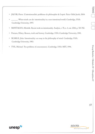 57
TEMASUnesp/Redefor•MóduloIV•Disciplina07
•	 JACOB, Pierre. L’intentionnalité: problèmes de philosophie de l’esprit. Paris: Odile Jacob, 2004.
•	 ______. What minds can do: intentionality in a non-intentional world. Cambridge, USA:
Cambridge University, 1997.
•	 MONTAGUE, Michelle. Recent work on intentionality. Analysis, v. 70, n. 4, out. 2010, p. 765-782.
•	 Putnam, Hilary. Reason, truth and history. Cambridge, USA: Cambridge University, 1981.
•	 SEARLE, John. Intentionality: an essay in the philosophy of mind. Cambridge, USA:
Cambridge University, 1983.
•	 TYE, Michael. Ten problems of consciousness. Cambridge, USA: MIT, 1996.
1
Sumário Ficha
4
2
3
Bibliografia
 