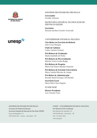 UNESP – UNIVERSIDADE ESTADUAL PAULISTA
Pró-Reitoria de Pós-Graduação
Rua Quirino de Andrade, 215
CEP 01049-010 – São Paulo – SP
Tel.: (11) 5627-0561
www.unesp.br
GOVERNO DO ESTADO DE SÃO PAULO
Secretaria de Estado da Educação
Secretaria Estadual da Educação de São Paulo (SEESP)
Praça da República, 53
CEP 01045-903 – Centro – São Paulo – SP
Governo do Estado de São Paulo
Governador
Geraldo Alckmin
SECRETARIA ESTADUAL DA EDUCAÇÃO DE
SÃO PAULO (SEESP)
Secretário
Herman Jacobus Cornelis Voorwald
Universidade Estadual Paulista
Vice-Reitor no Exercício da Reitoria
Julio Cezar Durigan
Chefe de Gabinete
Carlos Antonio Gamero
Pró-Reitora de Graduação
Sheila Zambello de Pinho
Pró-Reitora de Pós-Graduação
Marilza Vieira Cunha Rudge
Pró-Reitora de Pesquisa
Maria José Soares Mendes Giannini
Pró-Reitora de Extensão Universitária
Maria Amélia Máximo de Araújo
Pró-Reitor de Administração
Ricardo Samih Georges Abi Rached
Secretária Geral
Maria Dalva Silva Pagotto
FUNDUNESP
Diretor Presidente
Luiz Antonio Vane
 