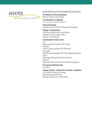 REDE SÃO PAULO DE FORMAÇÃO DOCENTE
Pró-Reitora de Pós-graduação
Marilza Vieira Cunha Rudge
Coordenadora Acadêmica
Elisa Tomoe Moriya Schlünzen
Sub-coordenador
Antônio Cezar Leal (FCT/Presidente Prudente)
Equipe Coordenadora
Ana Maria Martins da Costa Santos
Cláudio José de França e Silva
Rogério Luiz Buccelli
Coordenadores dos Cursos
Arte
Rejane Galvão Coutinho (IA/Unesp)
Filosofia
Lúcio Lourenço Prado (FFC/Marília)
Geografia
Raul Borges Guimarães (FCT/Presidente Prudente)
Inglês
Mariangela Braga Norte (FFC/Marília)
Química
Olga Maria M. de Faria Oliveira (IQ Araraquara)
Secretaria/Administração
Vera Reis
Equipe Técnica - Sistema de Controle Acadêmico
Ari Araldo Xavier de Camargo
Valentim Aparecido Paris
Rosemar Rosa de Carvalho Brena
 