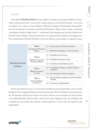 6
TEMASUnesp/Redefor•MóduloIV•Disciplina07
Ementa
A disciplina Filosofia da Mente tem por objetivo investigar os principais problemas relacio-
nados à natureza da mente – dos eventos, estados, processos e das funções mentais – bem como
sua relação com o corpo e o meio ambiente. Diferentes tentativas de elucidação desses proble-
mas são encontradas nas diversas vertentes da Filosofia da Mente, entre as quais se destacam
a abordagem analítica (anglo-saxã) e a continental, além daquelas que possuem influência da
filosofia oriental. Dados os limites do presente curso, apresentaremos apenas a abordagem ana-
lítica tradicional da Filosofia da Mente. Com esse objetivo, serão tratados os seguintes temas:
Através da análise dos temas 1 a 4, buscamos familiarizar os pós-graduandos com um campo
instigante de investigação filosófica recente em nosso país. Várias das hipóteses aqui apresenta-
das são bastante controversas e muitas vezes elas se chocam com concepções do senso comum
e da tradição filosófica clássica sobre a natureza da mente. Sugerimos que esta disciplina seja
estudada com uma atitude que combine a análise rigorosa e a visão crítica das hipóteses aqui
apresentadas.
Disciplina Filosofia
da Mente
Tema 1
Introdução à Filosofia da
Mente
1.1 - Caracterização da Filosofia da Mente
1.2 - Diferentes abordagens no estudo da mente
Tema 2
Problemas centrais da
Filosofia da Mente
2.1 - O problema mente/corpo
2.2 - O problema das outras mentes
2.3 - O problema da identidade pessoal
Tema 3
Modelos mecânicos
da mente
3.1 - A máquina de Turing e a máxima “Pensar é
computar”
3.2 - Três Vertentes da Ciência Cognitiva
Tema 4
Intencionalidade e
Consciência
4.1 - Intencionalidade originária e Intencionalidade
derivada
4.2 - Consciência e Subjetividade
1
Sumário Bibliografia
4
2
3
Ficha
 