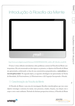 7
TEMASUnesp/Redefor•MóduloIV•Disciplina07
Introdução à Filosofia da Mente
O tema 1 reúne reflexões introdutórias sobre problemas centrais da Filosofia da Mente con-
temporânea. Ele está estruturado em dois tópicos: no primeiro, os objetivos da Filosofia da Mente
são apresentados, enfatizando-se duas de suas características preponderantes, o naturalismo e a
interdisciplinaridade. No segundo tópico, as seguintes abordagens são apresentadas: (a) Teoria
da Identidade, (b) Funcionalismo, (c) Eliminativismo e (d) Cognição Incorporada e Situada.
1.1 Caracterização da Filosofia da Mente
A Filosofia da Mente é uma área de investigação filosófico-interdisciplinar que tem como
objetivo investigar a natureza da mente, seus processos, estados, funções, sua relação com o
corpo e com o meio ambiente. Partindo de distintas perspectivas teóricas, a Filosofia da Mente
http://www.acervodigital.unesp.br/bitstream/123456789/46365/2/02_redefor_d07_filosofia_tema01.flv
TEMA 1
Sumário Ficha Bibliografia
4
2
3
1
 