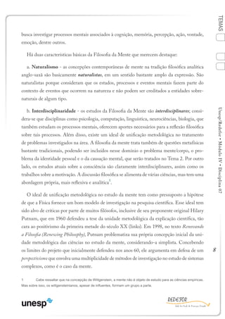 8
TEMASUnesp/Redefor•MóduloIV•Disciplina07
busca investigar processos mentais associados à cognição, memória, percepção, ação, vontade,
emoção, dentre outros.
Há duas características básicas da Filosofia da Mente que merecem destaque:
a. Naturalismo - as concepções contemporâneas de mente na tradição filosófica analítica
anglo-saxã são basicamente naturalistas, em um sentido bastante amplo da expressão. São
naturalistas porque consideram que os estados, processos e eventos mentais fazem parte do
contexto de eventos que ocorrem na natureza e não podem ser creditados a entidades sobre-
naturais de algum tipo.
b. Interdisciplinaridade - os estudos da Filosofia da Mente são interdisciplinares; consi-
dera-se que disciplinas como psicologia, computação, linguística, neurociências, biologia, que
também estudam os processos mentais, oferecem aportes necessários para a reflexão filosófica
sobre tais processos. Além disso, existe um ideal de unificação metodológica no tratamento
de problemas investigados na área. A filosofia da mente trata também de questões metafísicas
bastante tradicionais, podendo ser incluídos nesse domínio o problema mente/corpo, o pro-
blema da identidade pessoal e o da causação mental, que serão tratados no Tema 2. Por outro
lado, os estudos atuais sobre a consciência são claramente interdisciplinares, assim como os
trabalhos sobre a motivação. A discussão filosófica se alimenta de várias ciências, mas tem uma
abordagem própria, mais reflexiva e analítica
1
.
O ideal de unificação metodológica no estudo da mente tem como pressuposto a hipótese
de que a Física fornece um bom modelo de investigação na pesquisa científica. Esse ideal tem
sido alvo de críticas por parte de muitos filósofos, inclusive de seu proponente original Hilary
Putnam, que em 1960 defendeu a tese da unidade metodológica da explicação científica, tão
cara ao positivismo da primeira metade do século XX (links). Em 1998, no texto Renovando
a Filosofia (Renewing Philosophy), Putnam problematiza sua própria concepção inicial da uni-
dade metodológica das ciências no estudo da mente, considerando-a simplista. Concebendo
os limites do projeto que inicialmente defendeu nos anos 60, ele argumenta em defesa de um
perspectivismo que envolva uma multiplicidade de métodos de investigação no estudo de sistemas
complexos, como é o caso da mente.
1	 Cabe ressaltar que na concepção de Wittgenstein, a mente não é objeto de estudo para as ciências empíricas.
Mas sobre isso, os wittgensteinianos, apesar de influentes, formam um grupo a parte.
Sumário Ficha Bibliografia
4
2
3
1
 