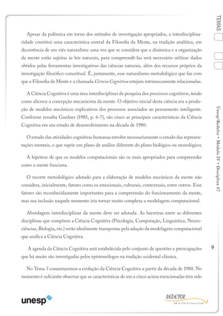 9
TEMASUnesp/Redefor•MóduloIV•Disciplina07
Apesar da polêmica em torno dos métodos de investigação apropriados, a interdisciplina-
ridade constitui uma característica central da Filosofia da Mente, na tradição analítica, em
decorrência de seu viés naturalista: uma vez que se considera que a dinâmica e a organização
da mente estão sujeitas às leis naturais, para compreendê-las será necessário utilizar dados
obtidos pelas ferramentas investigativas das ciências naturais, além dos recursos próprios da
investigação filosófico-conceitual. É, justamente, esse naturalismo metodológico que faz com
que a Filosofia da Mente e a chamada Ciência Cognitiva estejam intrinsecamente relacionadas.
A Ciência Cognitiva é uma área interdisciplinar de pesquisa dos processos cognitivos, tendo
como alicerce a concepção mecanicista da mente. O objetivo inicial desta ciência era a produ-
ção de modelos mecânicos explicativos dos processos associados ao pensamento inteligente.
Conforme ressalta Gardner (1985, p. 6-7), são cinco as principais características da Ciência
Cognitiva em seu estado de desenvolvimento na década de 1980:
O estudo das atividades cognitivas humanas envolve necessariamente o estudo das represen-
tações mentais, o que supõe um plano de análise diferente do plano biológico ou neurológico;
A hipótese de que os modelos computacionais são os mais apropriados para compreender
como a mente funciona.
O recorte metodológico adotado para a elaboração de modelos mecânicos da mente não
considera, inicialmente, fatores como os emocionais, culturais, contextuais, entre outros. Esse
fatores são reconhecidamente importantes para a compreensão do funcionamento da mente,
mas sua inclusão naquele momento iria tornar muito complexa a modelagem computacional.
Abordagem interdisciplinar da mente deve ser adotada. As barreiras entre as diferentes
disciplinas que compõem a Ciência Cognitiva (Psicologia, Computação, Linguística, Neuro-
ciências, Biologia, etc.) serão idealmente transpostas pela adoção da modelagem computacional
que unifica a Ciência Cognitiva.
A agenda da Ciência Cognitiva será estabelecida pelo conjunto de questões e preocupações
que há muito são investigadas pelos epistemólogos na tradição ocidental clássica.
No Tema 3 comentaremos a evolução da Ciência Cognitiva a partir da década de 1980. No
momento é suficiente observar que as características de um a cinco acima mencionadas têm sido
Sumário Ficha Bibliografia
4
2
3
1
 